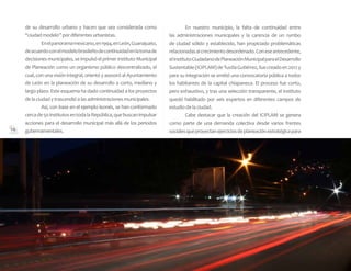 14
de su desarrollo urbano y hacen que sea considerada como
“ciudad modelo” por diferentes urbanistas.
	 Enelpanoramamexicano,en1994,enLeón,Guanajuato,
deacuerdoconelmodelobrasileñodecontinuidadenlatomade
decisionesmunicipales,seimpulsóelprimerInstitutoMunicipal
de Planeación como un organismo público descentralizado, el
cual, con una visión integral, orientó y asesoró al Ayuntamiento
de León en la planeación de su desarrollo a corto, mediano y
largo plazo. Este esquema ha dado continuidad a los proyectos
de la ciudad y trascendió a las administraciones municipales.
	 Así, con base en el ejemplo leonés, se han conformado
cercade50institutosentodalaRepública,quebuscanimpulsar
acciones para el desarrollo municipal más allá de los periodos
gubernamentales.
	 En nuestro municipio, la falta de continuidad entre
las administraciones municipales y la carencia de un rumbo
de ciudad sólido y establecido, han propiciado problemáticas
relacionadasalcrecimientodesordenado.Coneseantecedente,
elInstitutoCiudadanodePlaneaciónMunicipalparaelDesarrollo
Sustentable(ICIPLAM)deTuxtlaGutiérrez,fuecreadoen2012y
para su integración se emitió una convocatoria pública a todos
los habitantes de la capital chiapaneca. El proceso fue corto,
pero exhaustivo, y tras una selección transparente, el instituto
quedó habilitado por seis expertos en diferentes campos de
estudio de la ciudad.
	 Cabe destacar que la creación del ICIPLAM se genera
como parte de una demanda colectiva desde varios frentes
socialesqueproyectanejerciciosdeplaneaciónestratégicapara
 