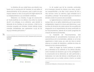 36
	 La dinámica de una ciudad tiene una relación muy
fuerte con la construcción de viviendas, la cual define el
desenvolvimiento de las personas, pues a partir de este
espacio realizan su vida y es el punto de origen-destino de
sus desplazamientos a sus actividades cotidianas.
	 Referente a la vivienda, el auge de construcción
en Tuxtla Gutiérrez en los últimos cinco años ha crecido
38.31%27
; sin embargo, no es suficiente para atender la
demanda de las familias; en ese contexto, 21.84% de las
viviendas ocupadas son rentadas. Existen además 16,693
viviendas deshabitadas que representan 10.23% de las
163,253 viviendas particulares.28
	 Es de resaltar que de las viviendas construidas
en el municipio durante los últimos cinco años, 79.39%29
son autoproducidas y de ellas 17.63% carecen de uno o
más servicios como: luz eléctrica, agua entubada de la
red pública y drenaje,30
de tal manera que no se alcanza a
atender a todos los sectores de la sociedad.
	 La reglamentación en materia de fraccionamientos
aunque clara, no se aplica cabalmente, por lo que existen
ambigüedades respecto al criterio para determinar y usar
las áreas de donación, las cuales carecen de una política de
integración con el requerimiento de zonas comerciales en
los fraccionamientos, además de no existir programas de
creación de reservas territoriales.
	 La fundación de fraccionamientos está
contextualizada en procedimientos inconclusos por las
características de la normatividad y además no se le dan
seguimiento a estas zonas; así, cada vez más es común
observar en estado de abandono y pérdida las áreas de
donación en las colonias periféricas.
	 Sobre la imagen de Tuxtla Gutiérrez, la pérdida
de su identidad se ha acelerado en las últimas décadas,
como resultado de decisiones que no han privilegiado ni
la conservación de los elementos de valor patrimonial y
tradicional, ni el valor del disfrute e identificación de las
personas para con su ciudad, colonia o barrio. La ciudad
27CensodePoblaciónyVivienda2010,INEGI.TabuladosdelCuestionario
Ampliado.
28 Ídem.
29 Ídem.
30 Censo de Población y Vivienda 2010, INEGI, México. 2011.
 
