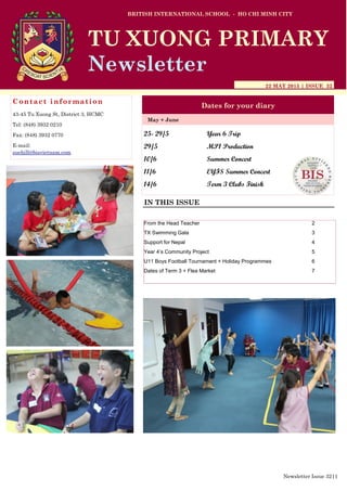 25- 29/5 Year 6 Trip
29/5 MP1 Production
10/6 Summer Concert
11/6 EYFS Summer Concert
14/6 Term 3 Clubs Finish
BRITISH INTERNATIONAL SCHOOL - HO CHI MINH CITY
22 MAY 2015 | ISSUE 32
Dates for your diary
IN THIS ISSUE
May + June
TU XUONG PRIMARY
Newsletter
Contact information
43-45 Tu Xuong St, District 3, HCMC
Tel: (848) 3932 0210
Fax: (848) 3932 0770
E-mail:
suehill@bisvietnam.com
Newsletter Issue 32|1
From the Head Teacher 2
TX Swimming Gala 3
Support for Nepal 4
Year 4’s Community Project 5
U11 Boys Football Tournament + Holiday Programmes 6
Dates of Term 3 + Flea Market 7
 