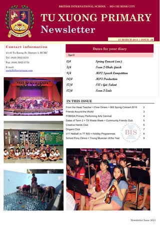 1/4 Spring Concert (eve)
5/4 Term 2 Cbubs finish
8/4 MP2 Speech Competition
14/4 MP3 Production
17/4 TX’s Got Talent
17/4 Term 2 Ends
BRITISH INTERNATIONAL SCHOOL - HO CHI MINH CITY
27 MARCH 2015 | ISSUE 26
Dates for your diary
IN THIS ISSUE
April
TU XUONG PRIMARY
Newsletter
Contact information
43-45 Tu Xuong St, District 3, HCMC
Tel: (848) 3932 0210
Fax: (848) 3932 0770
E-mail:
suehill@bisvietnam.com
Newsletter Issue 26|1
From the Head Teacher + Finer Diners + BIS Spring Concert 2015 2
Friends Around the World 3
FOBISIA Primary Performing Arts Carnival 4
Dates of Term 2 + TX Waste Week + Community Friends Club 5
Creative Hands Club 6
Origami Club 7
U11 Netball vs TT AIS + Holiday Programmes 8
School Pony Clinics + Young Musician of the Year 9
 