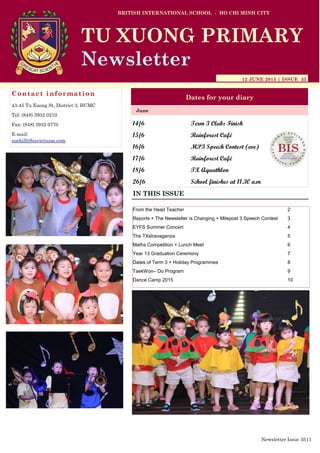 14/6 Term 3 Clubs Finish
15/6 Rainforest Café
16/6 MP3 Speech Contest (eve)
17/6 Rainforest Café
18/6 TX Aquathlon
26/6 School finishes at 11.30 a.m
BRITISH INTERNATIONAL SCHOOL - HO CHI MINH CITY
12 JUNE 2015 | ISSUE 35
Dates for your diary
IN THIS ISSUE
June
TU XUONG PRIMARY
Newsletter
Contact information
43-45 Tu Xuong St, District 3, HCMC
Tel: (848) 3932 0210
Fax: (848) 3932 0770
E-mail:
suehill@bisvietnam.com
Newsletter Issue 35|1
From the Head Teacher 2
Reports + The Newsletter is Changing + Milepost 3 Speech Contest 3
EYFS Summer Concert 4
The TXstravaganza 5
Maths Competition + Lunch Meet 6
Year 13 Graduation Ceremony 7
Dates of Term 3 + Holiday Programmes 8
TaekWon– Do Program 9
Dance Camp 2015 10
 
