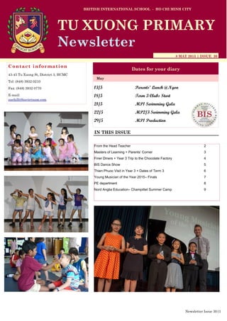 13/5 Parents’ Lunch @Ngon
18/5 Term 3 Clubs Start
21/5 MP1 Swimming Gala
22/5 MP2/3 Swimming Gala
29/5 MP1 Production
BRITISH INTERNATIONAL SCHOOL - HO CHI MINH CITY
8 MAY 2015 | ISSUE 30
Dates for your diary
IN THIS ISSUE
May
TU XUONG PRIMARY
Newsletter
Contact information
43-45 Tu Xuong St, District 3, HCMC
Tel: (848) 3932 0210
Fax: (848) 3932 0770
E-mail:
suehill@bisvietnam.com
Newsletter Issue 30|1
From the Head Teacher 2
Masters of Learning + Parents’ Corner 3
Finer Diners + Year 3 Trip to the Chocolate Factory 4
BIS Dance Show 5
Thien Phuoc Visit in Year 3 + Dates of Term 3 6
Young Musician of the Year 2015– Finals 7
PE department 8
Nord Anglia Education– Champittet Summer Camp 9
 