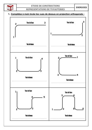 ETUDE DE CONSTRUCTIONS
EXERCICES
REPRESENTATIONS DE TUYAUTERIES
1. Complétez à main levée les vues de dessus en projection orthogonale :
1
2
3 3
2
1
1
2 3
4
12
3 4
1
2 3
4
1 2
4
5 6
5
3
 