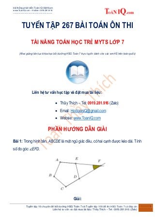 Hệ thống phát triển Toán IQ Việt Nam
www.ToanIQ.com – Hotline: 0919.281.916
--------------------------------------------------
Tuyển tập 16 chuyên đề bồi dưỡng HSG Toán 7 và Tuyển tập 100 đề thi HSG Toán 7 có đáp án
Liên hệ tư vấn và đặt mua tài liệu: Thầy Thích – Tel: 0919.281.916 (Zalo)
1
TUYỂN TẬP 267 BÀI TOÁN ÔN THI
TÀI NĂNG TOÁN HỌC TRẺ MYTS LỚP 7
(Khai giảng liên tục khóa học bồi dưỡng HSG Toán 7 trực tuyến dành cho các em HS trên toàn quốc)
Liên hệ tư vấn học tập và đặt mua tài liệu:
 Thầy Thích – Tel: 0919.281.916 (Zalo)
 Email: HoctoanIQ@gmail.com
 Websie: www.ToanIQ.com
PHẦN HƯỚNG DẪN GIẢI
Bài 1: Trong hình bên, ABCDE là một ngũ giác đều, có hai cạnh được kéo dài. Tính
số đo góc ∠EFD.
Giải:
 