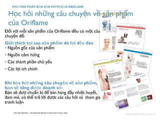 Học hỏi những câu chuyện về sản phẩm 
của Oriflame 
Đối với mỗi sản phẩm của Oriflame đều có một câu 
chuyện để: 
Giải thích tại sao sản phẩm đó lại độc đáo 
• Nguồn gốc của sản phẩm 
• Nguồn cảm hứng 
• Các thành phần chủ yếu 
• Các lợi ích chính 
Khi học hỏi những câu chuyện về sản phẩm, 
bạn sẽ tăng được doanh số: 
Bạn sẽ đượ chuẩn bị để bán hàng đầy nhiệt huyết, 
đam mê, có thể trả lời được các câu hỏi và tham gia 
tranh luận 
STEP ONE TRAINING – THE ORIFLAME PRODUCTS AND HOW TO SELL THEM 
Copyright ©2008 by Oriflame Cosmetics SA 
PHƯƠNG PHÁP BẢN SẢN PHẨM CỦA ORIFLAME 
 
