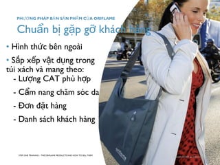 Chuẩn bị gặp gỡ khách hàng 
• Hình thức bên ngoài 
• Sắp xếp vật dụng trong 
túi xách và mang theo: 
- Lượng CAT phù hợp 
- Cẩm nang chăm sóc da 
- Đơn đặt hàng 
- Danh sách khách hàng 
STEP ONE TRAINING – THE ORIFLAME PRODUCTS AND HOW TO SELL THEM 
Copyright ©2008 by Oriflame Cosmetics SA 
PHƯƠNG PHÁP BẢN SẢN PHẨM CỦA ORIFLAME 
 