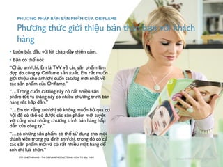 Phương thức giới thiệu bản thân bạn với khách 
hàng 
• Luôn b ắt đầu với lời chào đầy thiện cảm. 
• Bạn có thể nói: 
“Chào anh/chị, Em là TVV về các sản phẩm làm 
đẹp do công ty Oriflame sản xuất, Em rất muốn 
giới thiệu cho anh/chị cuốn catalog mới nhất về 
các sản phẩm của Oriflame.” 
“…Trong cuốn catalog này có rất nhiều sản 
phẩm tốt và tháng này có nhiều chương trình bán 
hàng rất hấp dẫn.” 
“…Em tin rằng anh/chị sẽ không muốn bỏ qua cơ 
hội để có thể có được các sản phẩm mới tuyệt 
vời cũng như những chương trình bán hàng hấp 
dẫn của công ty.” 
“…có những sản phẩm có thể sử dụng cho mọi 
thành viên trong gia đình anh/chị, trong đó có cả 
các sản phẩm mới và có rất nhiều mặt hàng để 
anh chị lựa chọn.” 
STEP ONE TRAINING – THE ORIFLAME PRODUCTS AND HOW TO SELL THEM 
Copyright ©2008 by Oriflame Cosmetics SA 
PHƯƠNG PHÁP BẢN SẢN PHẨM CỦA ORIFLAME 
 