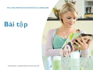 Bài tập 
STEP ONE TRAINING – THE ORIFLAME PRODUCTS AND HOW TO SELL THEM 
Copyright ©2008 by Oriflame Cosmetics SA 
PHƯƠNG PHÁP BẢN SẢN PHẨM CỦA ORIFLAME 
 