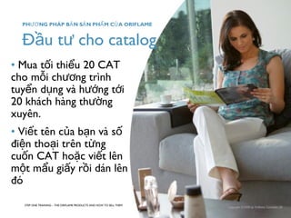 PHƯƠNG PHÁP BẢN SẢN PHẨM CỦA ORIFLAME 
Đầu tư cho catalog 
• Mua tối thiểu 20 CAT 
cho mỗi chương trình 
tuyển dụng và hướng tới 
20 khách hàng thường 
xuyên. 
• Viết tên của bạn và số 
điện thoại trên từng 
cuốn CAT hoặc viết lên 
một mẩu giấy rồi dán lên 
đó 
STEP ONE TRAINING – THE ORIFLAME PRODUCTS AND HOW TO SELL THEM 
Copyright ©2008 by Oriflame Cosmetics SA 
 