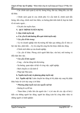 Chuyên đề thực tập tốt nghiệp: “Hoàn thiện công tác tuyển dụng tại Công ty CP May Sơn
Hà”
Nguyễn Trường Sơn Lớp QTNL K7 10
- Các chính sách quản lý nội bộ: lương bổng, đào tạo, thăng tiến, các chế
độ khác.
- Chính sách quản lý của chính phủ: Cơ cấu kinh tế, chính sách tiền
lương, tiền công, chính sách bảo hiểm, xu hướng phát triển kinh tế, họp tác kinh
tế với nước ngoài…
- Chi phí cho tuyển chọn.
V. QUY TRÌNH TUYỂN DỤNG
1. Quy trình tuyển mộ
a. Các yếu tố ảnh hưởng đến quá trình tuyển mộ:
* Các yếu tố bên trong:
- Uy tín doanh nghiệp trên thị trường thể hiện qua những yếu tố như cơ
hội việc làm, phát triển …Uy tín càng lớn càng thu hút được nhiều lao động.
- Chính sách nhân sự của doanh nghiệp.
- Các yếu tố khác: Phong cách người lãnh đạo; văn hoá, môi trường và
điều kiện làm việc.
* Các yếu tố bên ngoài:
- Cung – cầu lao động trên thị trường
- Xu hướng, quan niệm xã hội về công việc, nghề nghiệp.
- Dịch chuyển cơ cấu kinh tế
- Pháp luật Nhà nước.
b. Nguồn tuyển mộ và phương pháp tuyển mộ
b.1. Nguồn nội bộ: Luân chuyển lao động từ bộ phận này sang bộ phận
khác hoặc từ vị trí này sang vị trí khác
* Phương pháp tuyển mộ của nguồn nội bộ:
- thường là sự đề bạt.
- Tham khảo ý kiến: khi cần người cho 1 vị trí nào đó các cấp sẽ hỏi ý
kiến của những người lao động, người lao động (cán bộ công nhân viên) và
những người có kinh nghiệm
 