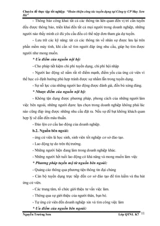 Chuyên đề thực tập tốt nghiệp: “Hoàn thiện công tác tuyển dụng tại Công ty CP May Sơn
Hà”
Nguyễn Trường Sơn Lớp QTNL K7 11
- Thông báo công khai: tất cả các thông tin liên quan đến vị trí cần tuyển
đều được thông báo, triển khai đến tất cả mọi người trong doanh nghiệp, những
người nào thấy mình có đủ yêu cầu đều có thể nộp đơn tham gia dự tuyển.
- Lưu trữ các kỹ năng: tát cả các thông tin về nhân sự được lưu lại trên
phần mềm máy tính, khi cần sẽ tìm người đáp ứng nhu cầu, giúp họ tìm được
người như mong muốn.
* Ưu điểm của nguồn nội bộ:
- Cho pháp tiết kiệm chi phí tuyển dụng, chi phí hội nhập
- Người lao động sẽ nắm rất rõ điểm mạnh, điểm yếu của ứng cử viên vì
thế học có định hướng phù hợp tránh được sự nhầm lẫn trong tuyển dụng.
- Sự nỗ lực của những người lao động được đánh giá, đền bù xứng đáng.
* Nhược điểm của nguồn nội bộ:
- Không tận dụng được phương pháp, phong cách của những người làm
việc bên ngoài, những người đựơc lựa chọn trong doanh nghiệp không phải lúc
nào cũng đáp ứng được những nhu cầu đặt ra. Nếu sự đề bạt không khách quan
hợp lý sẽ dẫn đến mâu thuẫn.
- Đảo lộn cơ cấu lao động của doanh nghiệp.
b.2. Nguồn bên ngoài:
- ứng cử viên là học sinh, sinh viên tốt nghiệp cơ sở đào tạo.
- Lao động tự do trên thị trường.
- Những người hiện đang làm trong doanh nghiệp khác.
- Những người hết tuổi lao động có khả năng và mong muốn làm việc
* Phương pháp tuyển mộ từ nguồn bên ngoài:
- Quảng cáo thông qua phương tiện thông tin đại chúng
- Cán bộ tuyển dụng trực tiếp đến cơ sở đào tạo để tìm kiếm và thu hút
ứng cử viên.
- Các trung tâm, tổ chức giới thiệu tư vấn việc làm.
- Thông qua sự giới thiệu của người thân, bạn bè.
- Tự ứng cử viên đến doanh nghiệp xin và tìm công việc làm
* Ưu điểm của nguồn bên ngoài:
 