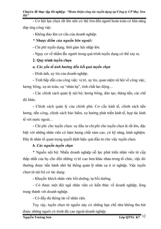 Chuyên đề thực tập tốt nghiệp: “Hoàn thiện công tác tuyển dụng tại Công ty CP May Sơn
Hà”
Nguyễn Trường Sơn Lớp QTNL K7 12
- Cơ hội lựa chọn rất lớn nên có thể tìm đến người hoàn toàn có khả năng
đáp ứng công việc.
- Không đảo lộn cơ cấu của doanh nghiệp.
* Nhược điểm của nguồn bên ngoài:
- Chi phí tuyển dụng, thời gian hội nhập lớn.
- Nguy cơ về nhầm lẫn người trong quá trình tuyển dụng có thể xảy ra.
2. Quy trình tuyển chọn
a. Các yếu tố ảnh hưởng đến kết quả tuyển chọn
- Hình ảnh, uy tín của doanh nghiệp.
- Tính hấp dẫn của công việc: vị trí, uy tín, quan niệm xã hội về công việc,
lương bổng, sự an toàn, sự “nhàn hạ”, tính chất lao động…
- Các chính sách quản lý nội bộ: lương bổng, đào tạo, thăng tiến, các chế
độ khác.
- Chính sách quản lý của chính phủ: Cơ cấu kinh tế, chính sách tiền
lương, tiền công, chính sách bảo hiểm, xu hướng phát triển kinh tế, họp tác kinh
tế với nước ngoài…
- Chi phí cho tuyển chọn: sự đầu tư chi phí cho tuyển chọn là rất lớn, đặc
biệt với những nhân viên có hàm lượng chất xám cao, có kỹ năng, kinh nghiệm.
Đây là nhân tố quan trọng quyết định hiệu quả đầu tư cho việc tuyển chọn.
b. Các nguồn tuyển chọn
* Nguồn nội bộ: Nhiều doanh nghiệp nỗ lực phát triển nhân viên từ cấp
thấp nhất của họ cho đến những vị trí cao hơn khác nhau trong tổ chức, việc đó
thường được tiến hành nhờ hệ thống quản lý nhân sự ở xí nghiệp. Việc tuyển
chọn từ nội bộ có tác dụng:
- Khuyến khích nhân viên bồi dưỡng, tự bồi dưỡng.
- Có được một đội ngũ nhân viên có kiến thức về doanh nghiệp, lòng
trung thành với doanh nghiệp.
- Có đầy đủ thông tin về nhân viên.
Tuy vậy, tuyển chọn từ nguồn này có những hạn chế như không thu hút
được những nguời có trình độ cao ngoài doanh nghiệp.
 