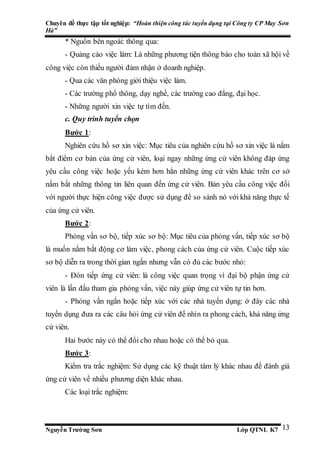 Chuyên đề thực tập tốt nghiệp: “Hoàn thiện công tác tuyển dụng tại Công ty CP May Sơn
Hà”
Nguyễn Trường Sơn Lớp QTNL K7 13
* Nguồn bên ngoài: thông qua:
- Quảng cáo việc làm: Là những phương tiện thông báo cho toàn xã hội về
công việc còn thiếu người đảm nhận ở doanh nghiệp.
- Qua các văn phòng giới thiệu việc làm.
- Các trường phổ thông, dạy nghề, các trường cao đẳng, đại học.
- Những người xin việc tự tìm đến.
c. Quy trình tuyển chọn
Bước 1:
Nghiên cứu hồ sơ xin việc: Mục tiêu của nghiên cứu hồ sơ xin việc là nắm
bắt điểm cơ bản của ứng cử viên, loại ngay những ứng cử viên không đáp ứng
yêu cầu công việc hoặc yếu kém hơn hẳn những ứng cử viên khác trên cơ sở
nắm bắt những thông tin liên quan đến ứng cử viên. Bản yêu cầu công việc đối
với người thực hiện công việc được sử dụng để so sánh nó với khả năng thực tế
của ứng cử viên.
Bước 2:
Phỏng vấn sơ bộ, tiếp xúc sơ bộ: Mục tiêu của phỏng vấn, tiếp xúc sơ bộ
là muốn nắm bắt động cơ làm việc, phong cách của ứng cử viên. Cuộc tiếp xúc
sơ bộ diễn ra trong thời gian ngắn nhưng vẫn có đủ các bước nhỏ:
- Đón tiếp ứng cử viên: là công việc quan trọng vì đại bộ phận ứng cử
viên là lần đầu tham gia phỏng vấn, việc này giúp ứng cử viên tự tin hơn.
- Phỏng vấn ngắn hoặc tiếp xúc với các nhà tuyển dụng: ở đây các nhà
tuyển dụng đưa ra các câu hỏi ứng cử viên để nhìn ra phong cách, khả năng ứng
cử viên.
Hai bước này có thể đổi cho nhau hoặc có thể bỏ qua.
Bước 3:
Kiểm tra trắc nghiệm: Sử dụng các kỹ thuật tâm lý khác nhau để đánh giá
ứng cử viên về nhiều phương diện khác nhau.
Các loại trắc nghiệm:
 