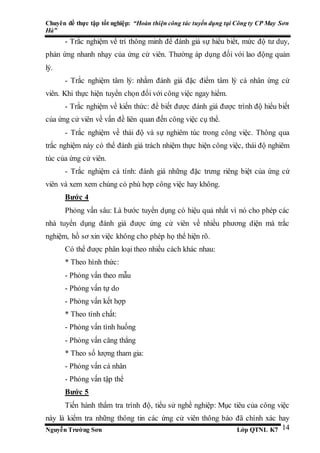 Chuyên đề thực tập tốt nghiệp: “Hoàn thiện công tác tuyển dụng tại Công ty CP May Sơn
Hà”
Nguyễn Trường Sơn Lớp QTNL K7 14
- Trắc nghiệm về trí thông minh để đánh giá sự hiểu biết, mức độ tư duy,
phản ứng nhanh nhạy của ứng cử viên. Thường áp dụng đối với lao động quản
lý.
- Trắc nghiệm tâm lý: nhằm đánh giá đặc điểm tâm lý cá nhân ứng cử
viên. Khi thực hiện tuyển chọn đối với công việc ngay hiểm.
- Trắc nghiệm về kiến thức: để biết được đánh giá được trình độ hiểu biết
của ứng cử viên về vấn đề liên quan đến công việc cụ thể.
- Trắc nghiệm về thái độ và sự nghiêm túc trong công việc. Thông qua
trắc nghiệm này có thể đánh giá trách nhiệm thực hiện công việc, thái độ nghiêm
túc của ứng cử viên.
- Trắc nghiệm cá tính: đánh giá những đặc trưng riêng biệt của ứng cử
viên và xem xem chúng có phù hợp công việc hay không.
Bước 4
Phỏng vấn sâu: Là bước tuyển dụng có hiệu quả nhất vì nó cho phép các
nhà tuyển dụng đánh giá được ứng cử viên về nhiều phương diện mà trắc
nghiệm, hồ sơ xin việc không cho phép họ thể hiện rõ.
Có thể được phân loại theo nhiều cách khác nhau:
* Theo hình thức:
- Phỏng vấn theo mẫu
- Phỏng vấn tự do
- Phỏng vấn kết hợp
* Theo tính chất:
- Phỏng vấn tình huống
- Phỏng vấn căng thẳng
* Theo số lượng tham gia:
- Phỏng vấn cá nhân
- Phỏng vấn tập thể
Bước 5
Tiến hành thẩm tra trình độ, tiểu sử nghề nghiệp: Mục tiêu của công việc
này là kiểm tra những thông tin các ứng cử viên thông báo đã chính xác hay
 