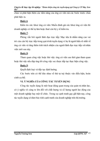 Chuyên đề thực tập tốt nghiệp: “Hoàn thiện công tác tuyển dụng tại Công ty CP May Sơn
Hà”
Nguyễn Trường Sơn Lớp QTNL K7 15
chưa và phát hiện thêm các tiềm năng của ứng cử viên mà các bước trước chưa
phát hiện ra.
Bước 6
Kiểm tra sức khoẻ ứng cử viên: Muốn đánh giá sức khoẻ ứng cử viên thì
doanh nghiệp có thể tự làm hoặc thuê cán bộ y tế kiểm tra.
Bước 7:
Phỏng vấn bởi người lãnh đạo trực tiếp: Mục tiêu là nhằm nâng cao vai
trò của cán bộ trực tiếp trong quá trình tuyển dụng vì họ là người hiểu rõ nhất về
ứng cử viên và tăng thêm tính trách nhiệm của người lãnh đạo trực tiếp với nhân
viên mới sau này.
Bước 8:
Tham quan công việc hoặc thử việc: ứng cử viên sau thời gian tham quan
hoặc thử việc nếu đáp ứng tốt công việc sec được tiếp tục thực hiện công việc.
Bước 9:
Quyết định loại và tiếp tục định hướng.
Các bước trên có thể đảo nhau về thứ tự tuỳ thuộc vào điều kiện, hoàn
cảnh cụ thể.
VI. Ý NGHĨA CỦA CÔNG TÁC TUYỂN DỤNG
Công tác tuyển dụng là một hoạt động quan trọng của quản trị nhân lực,
có ý nghĩa vô cùng to lớn đối với chất lượng và số lượng người lao động của
một doanh nghiệp hay một tổ chức. Trong sự cạnh tranh gay gắt hiện nay, công
tác tuyển dụng sẽ đảm bảo tính cạnh tranh của doanh nghiệp trên thị trường.
 