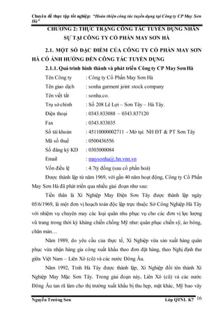 Chuyên đề thực tập tốt nghiệp: “Hoàn thiện công tác tuyển dụng tại Công ty CP May Sơn
Hà”
Nguyễn Trường Sơn Lớp QTNL K7 16
CHƯƠNG 2: THỰC TRẠNG CÔNG TÁC TUYỂN DỤNG NHÂN
SỰ TẠI CÔNG TY CỔ PHẦN MAY SƠN HÀ
2.1. MỘT SỐ ĐẶC ĐIỂM CỦA CÔNG TY CỔ PHẦN MAY SƠN
HÀ CÓ ẢNH HƯỞNG ĐẾN CÔNG TÁC TUYỂN DỤNG
2.1.1. Quá trình hình thành và phát triển Công ty CP May SơnHà
Tên Công ty : Công ty Cổ Phần May Sơn Hà
Tên giao dịch : sonha garment joint stock company
Tên viết tắt : sonha.co.
Trụ sở chính : Số 208 Lê Lợi – Sơn Tây – Hà Tây.
Điện thoại : 0343.833088 – 0343.837120
Fax : 0343.833035
Số tài khoản : 45110000002711 - Mở tại: NH ĐT & PT Sơn Tây
Mã số thuế : 0500436556
Số đăng ký KD : 0303000084
Email : maysonha@.hn.vnn.vn
Vốn điều lệ : 4.7tỷ đồng (sau cổ phần hoá)
Được thành lập từ năm 1969, với gần 40 năm hoạt động, Công ty Cổ Phần
May Sơn Hà đã phát triển qua nhiều giai đoạn như sau:
Tiền thân là Xí Nghiệp May Điện Sơn Tây được thành lập ngày
05/6/1969, là một đơn vị hoạch toán độc lập trực thuộc Sở Công Nghiệp Hà Tây
với nhiệm vụ chuyên may các loại quân nhu phục vụ cho các đơn vị lực lượng
vũ trang trong thời kỳ kháng chiến chống Mỹ như: quân phục chiến sỹ, áo bông,
chăn màn…
Năm 1989, do yêu cầu của thực tế, Xí Nghiệp vừa sản xuất hàng quân
phục vừa nhận hàng gia công xuất khẩu theo đơn đặt hàng, theo Nghị định thư
giữa Việt Nam – Liên Xô (cũ) và các nước Đông Âu.
Năm 1992, Tỉnh Hà Tây được thành lập, Xí Nghiệp đổi tên thành Xí
Nghiệp May Mặc Sơn Tây. Trong giai đoạn này, Liên Xô (cũ) và các nước
Đông Âu tan rã làm cho thị trường xuất khẩu bị thu hẹp, mặt khác, Mỹ bao vây
 