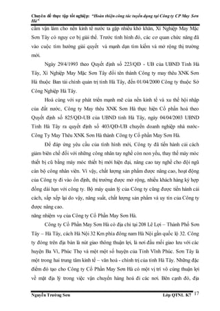 Chuyên đề thực tập tốt nghiệp: “Hoàn thiện công tác tuyển dụng tại Công ty CP May Sơn
Hà”
Nguyễn Trường Sơn Lớp QTNL K7 17
cấm vận làm cho nền kinh tế nước ta gặp nhiều khó khăn, Xí Nghiệp May Mặc
Sơn Tây có nguy cơ bị giải thể. Trước tình hình đó, các cơ quan chức năng đã
vào cuộc tìm hướng giải quyết và mạnh dạn tìm kiếm và mở rộng thị trường
mới.
Ngày 29/4/1993 theo Quyết định số 223/QĐ - UB của UBND Tỉnh Hà
Tây, Xí Nghiệp May Mặc Sơn Tây đổi tên thành Công ty may thêu XNK Sơn
Hà thuộc Ban tài chính quản trị tỉnh Hà Tây, đến 01/04/2000 Công ty thuộc Sở
Công Nghiệp Hà Tây.
Hoà cùng với sự phát triển mạnh mẽ của nền kinh tế và xu thế hội nhập
của đất nước, Công ty May thêu XNK Sơn Hà thực hiện Cổ phần hoá theo
Quyết định số 825/QĐ-UB của UBND tỉnh Hà Tây, ngày 04/04/2003 UBND
Tỉnh Hà Tây ra quyết định số 403/QĐ-UB chuyển doanh nghiệp nhà nước-
Công Ty May Thêu XNK Sơn Hà thành Công ty Cổ phần May Sơn Hà.
Để đáp ứng yêu cầu của tình hình mới, Công ty đã tiến hành cải cách
giảm biên chế đối với những công nhân tay nghề còn non yếu, thay thế máy móc
thiết bị cũ bằng máy móc thiết bị mới hiện đại, nâng cao tay nghề cho đội ngũ
cán bộ công nhân viên. Vì vậy, chất lượng sản phẩm được nâng cao, hoạt động
của Công ty đi vào ổn định, thị trường được mở rộng, nhiều khách hàng ký hợp
đồng dài hạn với công ty. Bộ máy quản lý của Công ty cũng được tiến hành cải
cách, sắp xếp lại do vậy, năng suất, chất lượng sản phẩm và uy tín của Công ty
được nâng cao.
năng nhiệm vụ của Công ty Cổ Phần May Sơn Hà.
Công ty Cổ Phần May Sơn Hà có địa chỉ tại 208 Lê Lợi – Thành Phố Sơn
Tây – Hà Tây, cách Hà Nội 32 Km phía đông nam Hà Nội gần quốc lộ 32. Công
ty đóng trên địa bàn là nút giao thông thuận lợi, là nơi đầu mối giao lưu với các
huyện Ba Vì, Phúc Thọ và một một số huyện của Tỉnh Vĩnh Phúc. Sơn Tây là
một trong hai trung tâm kinh tế – văn hoá - chính trị của tỉnh Hà Tây. Những đặc
điểm đó tạo cho Công ty Cổ Phần May Sơn Hà có một vị trí vô cùng thuận lợi
về mặt địa lý trong việc vận chuyển hàng hoá đi các nơi. Bên cạnh đó, địa
 