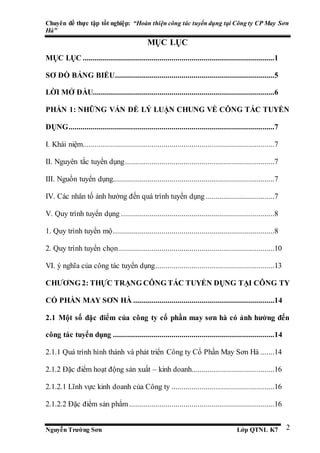 Chuyên đề thực tập tốt nghiệp: “Hoàn thiện công tác tuyển dụng tại Công ty CP May Sơn
Hà”
Nguyễn Trường Sơn Lớp QTNL K7 2
MỤC LỤC
MỤC LỤC ...............................................................................................1
SƠ ĐỒ BẢNG BIỂU...............................................................................5
LỜI MỞ ĐẦU..........................................................................................6
PHẦN 1: NHỮNG VẤN ĐỀ LÝ LUẬN CHUNG VỀ CÔNG TÁC TUYỂN
DỤNG......................................................................................................7
I. Khái niệm...............................................................................................7
II. Nguyên tắc tuyển dụng..........................................................................7
III. Nguồn tuyển dụng................................................................................7
IV. Các nhân tố ảnh hưởng đến quá trình tuyển dụng ..................................7
V. Quy trình tuyển dụng ............................................................................8
1. Quy trình tuyển mộ................................................................................8
2. Quy trình tuyển chọn.............................................................................10
VI. ý nghĩa của công tác tuyển dụng...........................................................13
CHƯƠNG 2: THỰC TRẠNG CÔNG TÁC TUYỂN DỤNG TẠI CÔNG TY
CỔ PHẦN MAY SƠN HÀ ......................................................................14
2.1 Một số đặc điểm của công ty cổ phần may sơn hà có ảnh hưởng đến
công tác tuyển dụng ................................................................................14
2.1.1 Quá trình hình thành và phát triển Công ty Cổ Phần May Sơn Hà .......14
2.1.2 Đặc điểm hoạt động sản xuất – kinh doanh.........................................16
2.1.2.1 Lĩnh vực kinh doanh của Công ty ...................................................16
2.1.2.2 Đặc điểm sản phẩm........................................................................16
 