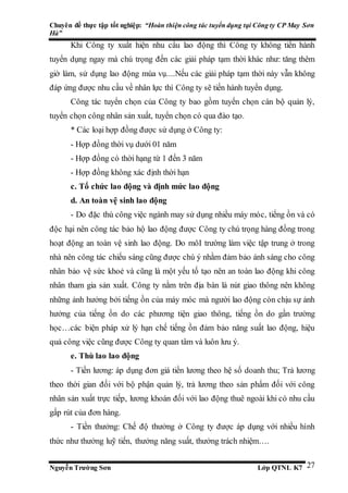Chuyên đề thực tập tốt nghiệp: “Hoàn thiện công tác tuyển dụng tại Công ty CP May Sơn
Hà”
Nguyễn Trường Sơn Lớp QTNL K7 27
Khi Công ty xuất hiện nhu cầu lao động thì Công ty không tiến hành
tuyển dụng ngay mà chú trọng đến các giải pháp tạm thời khác như: tăng thêm
giờ làm, sử dụng lao động mùa vụ....Nếu các giải pháp tạm thời này vẫn không
đáp ứng được nhu cầu về nhân lực thì Công ty sẽ tiến hành tuyển dụng.
Công tác tuyển chọn của Công ty bao gồm tuyển chọn cán bộ quản lý,
tuyển chọn công nhân sản xuất, tuyển chọn có qua đào tạo.
* Các loại hợp đồng được sử dụng ở Công ty:
- Hợp đồng thời vụ dưới 01 năm
- Hợp đồng có thời hạng từ 1 đến 3 năm
- Hợp đồng không xác định thời hạn
c. Tổ chức lao động và định mức lao động
d. An toàn vệ sinh lao động
- Do đặc thù công việc ngành may sử dụng nhiều máy móc, tiếng ồn và có
độc hại nên công tác bảo hộ lao động được Công ty chú trọng hàng đồng trong
hoạt động an toàn vệ sinh lao động. Do môI trường làm việc tập trung ở trong
nhà nên công tác chiếu sáng cũng được chú ý nhằm đảm bảo ánh sáng cho công
nhân bảo vệ sức khoẻ và cũng là một yếu tố tạo nên an toàn lao động khi công
nhân tham gia sản xuất. Công ty nằm trên địa bàn là nút giao thông nên không
những ảnh hưởng bởi tiếng ồn của máy móc mà người lao động còn chịu sự ảnh
hưởng của tiếng ồn do các phương tiện giao thông, tiếng ồn do gần trường
học…các biện pháp xử lý hạn chế tiếng ồn đảm bảo năng suất lao động, hiệu
quả công việc cũng được Công ty quan tâm và luôn lưu ý.
e. Thù lao lao động
- Tiền lương: áp dụng đơn giá tiền lương theo hệ số doanh thu; Trả lương
theo thời gian đối với bộ phận quản lý, trả lương theo sản phẩm đối với công
nhân sản xuất trực tiếp, lương khoán đối với lao động thuê ngoài khi có nhu cầu
gấp rút của đơn hàng.
- Tiền thưởng: Chế độ thưởng ở Công ty được áp dụng với nhiều hình
thức như thưởng luỹ tiến, thưởng năng suất, thưởng trách nhiệm….
 