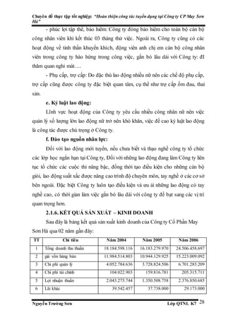 Chuyên đề thực tập tốt nghiệp: “Hoàn thiện công tác tuyển dụng tại Công ty CP May Sơn
Hà”
Nguyễn Trường Sơn Lớp QTNL K7 28
- phúc lợi tập thể, bào hiểm: Công ty đóng bảo hiểm cho toàn bộ cán bộ
công nhân viên khi kết thúc 03 tháng thử việc. Ngoài ra, Công ty cũng có các
hoạt động về tinh thần khuyến khích, động viên anh chị em cán bộ công nhân
viên trong công ty hào hứng trong công việc, gắn bó lâu dài với Công ty: đI
thăm quan nghỉ mát….
- Phụ cấp, trợ cấp: Do đặc thù lao động nhiều nữ nên các chế độ phụ cấp,
trợ cấp cũng được công ty đặc biệt quan tâm, cụ thể như trợ cấp ốm đau, thai
sản.
e. Kỷ luật lao động:
Lĩnh vực hoạt động của Công ty yêu cầu nhiều công nhân nữ nên việc
quản lý số lượng lớn lao động nữ trở nên khó khăn, việc đề cao kỷ luật lao động
là công tác được chú trọng ở Công ty.
f. Đào tạo nguồn nhân lực:
Đối với lao động mới tuyển, nếu chưa biết và thạo nghề công ty tổ chức
các lớp học ngắn hạn tại Công ty, Đối với những lao động đang làm Công ty liên
tục tổ chức các cuộc thi nâng bậc, đồng thời tạo điều kiện cho những cán bộ
giỏi, lao động suất xắc được nâng cao trình độ chuyên môn, tay nghề ở các cơ sở
bên ngoài. Đặc biệt Công ty luôn tạo điều kiện và ưu ái những lao động có tay
nghề cao, có thời gian làm việc gắn bó lâu dài với công ty đề bạt sang các vị trí
quan trọng hơn.
2.1.6. KẾT QUẢ SẢN XUẤT – KINH DOANH
Sau đây là bảng kết quả sản xuất kinh doanh của Công ty Cổ Phần May
Sơn Hà qua 02 năm gần đây:
TT Chỉ tiêu Năm 2004 Năm 2005 Năm 2006
1 Tổng doanh thu thuần 18.184.598.116 16.183.279.970 24.506.458.697
2 giá vốn hàng bán 11.984.514.803 10.944.129.925 15.223.009.092
3 Chi phí quản lý 4.052.784.636 3.728.824.506 6.701.283.209
4 Chi phí tài chính 104.022.903 159.816.781 205.315.711
5 Lợi nhuận thuần 2.043.275.744 1.350.508.758 2.376.850.685
6 Lãi khác 39.542.457 37.738.000 29.173.000
 