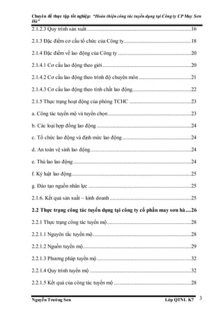 Chuyên đề thực tập tốt nghiệp: “Hoàn thiện công tác tuyển dụng tại Công ty CP May Sơn
Hà”
Nguyễn Trường Sơn Lớp QTNL K7 3
2.1.2.3 Quy trình sản xuất ..........................................................................16
2.1.3 Đặc điểm cơ cấu tổ chức của Công ty................................................18
2.1.4 Đặc điểm về lao động của Công ty ....................................................20
2.1.4.1 Cơ cấu lao động theo giới...............................................................20
2.1.4.2 Cơ cấu lao động theo trình độ chuyên môn .....................................21
2.1.4.3 Cơ cấu lao động theo tính chất lao động..........................................22
2.1.5 Thực trạng hoạt động của phòng TCHC ............................................23
a. Công tác tuyển mộ và tuyển chọn ...........................................................23
b. Các loại hợp đồng lao động ...................................................................24
c. Tổ chức lao động và định mức lao động.................................................24
d. An toàn vệ sinh lao động........................................................................24
e. Thù lao lao động....................................................................................24
f. Kỷ luật lao động.....................................................................................25
g. Đào tạo nguồn nhân lực .........................................................................25
2.1.6. Kết quả sản xuất – kinh doanh..........................................................25
2.2 Thực trạng công tác tuyển dụng tại công ty cổ phần may sơn hà....26
2.2.1 Thực trạng công tác tuyển mộ............................................................28
2.2.1.1 Nguyên tắc tuyển mộ......................................................................28
2.2.1.2 Nguồn tuyển mộ.............................................................................29
2.2.1.3 Phương pháp tuyển mộ ...................................................................32
2.2.1.4 Quy trình tuyển mộ ........................................................................32
2.2.1.5 Kết quả của công tác tuyển mộ .......................................................28
 