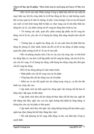 Chuyên đề thực tập tốt nghiệp: “Hoàn thiện công tác tuyển dụng tại Công ty CP May Sơn
Hà”
Nguyễn Trường Sơn Lớp QTNL K7 31
- Đối với tổ sản xuất, Phân xưởng: Công ty định biên mỗi tổ sản xuất (tổ
may) hiện nay khi đủ công nhân là từ 60 lao động trở lên có mặt thường xuyên
(kể cả ban quản lý tổ như tổ trưởng, tổ phó. Cụm trưởng). Căn cứ vào kế hoạch
sản xuất và tình hình trang thiết bị hiện có, thực trạng của tổ nếu thấy thiếu lao
động thì các tổ, các phân xưởng xin bổ sung lao động theo trình tự sau:
+ Tổ trưởng sản xuất, quản đốc phân xưởng lập phiếu xin bổ sung lao
động, nói rõ lý do, yêu cầu về số lượng lao động, khả năng chuyên môn cần bổ
sung.
+ Trường hợp có nguồn lao động các tổ sản xuất chưa đủ định biên lao
động thì phòng tổ chức hành chính cân đối và bố trí lao động về phân xưởng,
quản đốc phân xưởng sẽ bố trí về các tổ sản xuất.
- Đối với phòng chuyên môn: Căn cứ vào yêu cầu công việc và tình hình
lao động hiện có của đơn vị để lập phiếu xin bổ sung lao động, cần nói rõ lý do,
yêu cầu bổ sung về số lượng lao động, chất lượng lao động cũng như thời gian
cần bổ sung lao động.
- Đối với lao động phòng tổ chức hành chính:
+ Nhận phiếu yêu cầu bổ sung của các bộ phận
+ Tổng hợp nhu cầu lao động của các bộ phận
+ Kiểm tra và cân đối nguồn lực lao động trong công ty, cụ thể cần tiến
hành các công việc sau:
• Lập danh sách dự kiến người lao động nghỉ việc hưởng chế độ hưu trí
hàng năm ( lập ngay từ đầu năm)
• Lập danh sách theo dõi lao động nữ thực hiện chế độ thai sản, nghỉ đẻ
(06 tháng một lần), nghỉ cho con bú, nghỉ dưỡng thai (định kỳ hàng tháng và
thông báo cho các bộ phận có liên quan).
• Lập danh sách theo dõi nghỉ việc riêng không lương dài hạn (theo quý),
ngắn hạn (theo tháng khi kết thúc tháng làm việc)
+ Đề xuất phương án bổ sung, điều động và báo cáo lãnh đạo Công ty
quyết định.
 