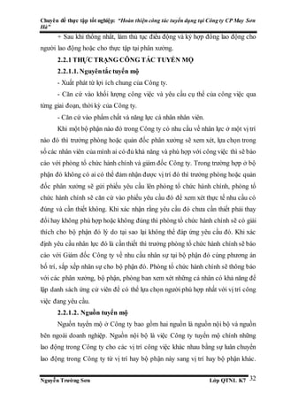 Chuyên đề thực tập tốt nghiệp: “Hoàn thiện công tác tuyển dụng tại Công ty CP May Sơn
Hà”
Nguyễn Trường Sơn Lớp QTNL K7 32
+ Sau khi thống nhất, làm thủ tục điều động và ký hợp đồng lao động cho
người lao động hoặc cho thực tập tại phân xưởng.
2.2.1 THỰC TRẠNG CÔNG TÁC TUYỂN MỘ
2.2.1.1. Nguyêntắc tuyển mộ
- Xuất phát từ lợi ích chung của Công ty.
- Căn cứ vào khối lượng công việc và yêu cầu cụ thể của công việc qua
từng giai đoạn, thời kỳ của Công ty.
- Căn cứ vào phẩm chất và năng lực cá nhân nhân viên.
Khi một bộ phận nào đó trong Công ty có nhu cầu về nhân lực ở một vị trí
nào đó thì trưởng phòng hoặc quản đốc phân xưởng sẽ xem xét, lựa chọn trong
số các nhân viên của mình ai có đủ khả năng và phù hợp với công việc thì sẽ báo
cáo với phòng tổ chức hành chính và giám đốc Công ty. Trong trường hợp ở bộ
phận đó không có ai có thể đảm nhận được vị trí đó thì trưởng phòng hoặc quản
đốc phân xưởng sẽ gửi phiếu yêu cầu lên phòng tổ chức hành chính, phòng tổ
chức hành chính sẽ căn cứ vào phiếu yêu cầu đó để xem xét thực tế nhu cầu có
đúng và cần thiết không. Khi xác nhận rằng yêu cầu đó chưa cần thiết phải thay
đổi hay không phù hợp hoặc không đúng thì phòng tổ chức hành chính sẽ có giải
thích cho bộ phận đó lý do tại sao lại không thể đáp ứng yêu cầu đó. Khi xác
định yêu cầu nhân lực đó là cần thiết thì trưởng phòng tổ chức hành chính sẽ báo
cáo với Giám đốc Công ty về nhu cầu nhân sự tại bộ phận đó cùng phương án
bố trí, sắp xếp nhân sự cho bộ phận đó. Phòng tổ chức hành chính sẽ thông báo
với các phân xưởng, bộ phận, phòng ban xem xét những cá nhân có khả năng để
lập danh sách ứng cử viên để có thể lựa chọn người phù hợp nhất với vị trí công
việc đang yêu cầu.
2.2.1.2. Nguồn tuyển mộ
Nguồn tuyển mộ ở Công ty bao gồm hai nguồn là nguồn nội bộ và nguồn
bên ngoài doanh nghiệp. Nguồn nội bộ là việc Công ty tuyển mộ chính những
lao động trong Công ty cho các vị trí công việc khác nhau bằng sự luân chuyển
lao động trong Công ty từ vị trí hay bộ phận này sang vị trí hay bộ phận khác.
 