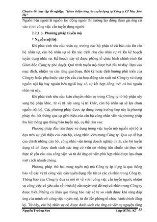 Chuyên đề thực tập tốt nghiệp: “Hoàn thiện công tác tuyển dụng tại Công ty CP May Sơn
Hà”
Nguyễn Trường Sơn Lớp QTNL K7 33
Nguồn bên ngoài là nguồn lao động ngoài thị trường lao động tham gia ứng cử
vào vị trí công việc cần tuyển dụng người.
2.2.1.3. Phương pháp tuyển mộ
* Nguồn nội bộ:
Khi phát sinh nhu cầu nhân sự, trưởng các bộ phận sẽ có báo cáo lên cán
bộ nhân sự, cán bộ nhân sự sẽ lên xác định nhu cầu nhân sự và lên kế hoạch
tuyển dụng nhân sự. Kế hoạch này sẽ được phòng tổ chức hành chính trình lên
Giám đốc Công ty phê duyệt. Quá trình tuyển mộ được bắt đầu từ đây. Dựa vào
mục đích, nhiệm vụ của từng giai đoạn, thời kỳ hoặc định hướng phát triển của
Công ty hoặc phụ thuộc vào yêu cầu của hoạt động sản xuất mà Công ty sử dụng
nguồn nội bộ hay nguồn bên ngoài hay có sự kết hợp đồng thời cả hai nguồn
nhân sự này.
Khi phát sinh nhu cầu luân chuyển nhân sự trong Công ty từ bộ phận này
sang bộ phận khác, từ vị trí này sang vị trí khác, cán bộ nhân sự sẽ lựa chọn
nguồn nội bộ. Các phương pháp được áp dụng trong trường hợp này là phương
pháp thu hút thông qua sự giới thiệu của cán bộ công nhân viên và phương pháp
thu hút thông qua thông báo tuyển mộ, cụ thể như sau:
Phương pháp đầu tiên được sử dụng trong việc tuyển mộ nguồn nội bộ là
dựa trên sự giới thiệu của cán bộ, công nhân viên trong Công ty. Qua sự đề bạt
của chính những cán bộ, công nhân viên trong doanh nghiệp mình, cán bộ tuyển
dụng sẽ có được danh sách các ứng cử viên có những tiêu chuẩn sát thực với
thực tế yêu cầu của công việc và từ đó ứng cử viên phù hợp nhất được lựa chọn
một cách nhanh chóng.
Phương pháp thứ hai trong tuyển mộ mà Công ty áp dụng là qua thông
báo về các vị trí công việc cần tuyển dụng đến tất cả các cá nhân trong Công ty.
Thông báo của Công ty đưa ra nói rõ về vị trí công việc cần tuyển người, nhiệm
vụ công việc và yêu cầu về trình độ cần tuyển mộ để mọi cá nhân trong Công ty
được biết. Những cá nhân qua thông báo này sẽ tự so sánh được khả năng đáp
ứng của mình với công việc tuyển mộ, từ đó đến phòng tổ chức hành chính đăng
ký. Từ đây, cán bộ nhân sự có được danh sách các ứng cử viên tự nguyện đăng
 