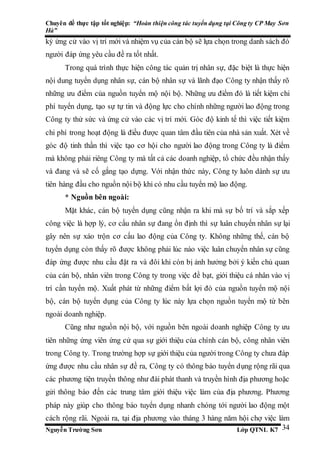 Chuyên đề thực tập tốt nghiệp: “Hoàn thiện công tác tuyển dụng tại Công ty CP May Sơn
Hà”
Nguyễn Trường Sơn Lớp QTNL K7 34
ký ứng cử vào vị trí mới và nhiệm vụ của cán bộ sẽ lựa chọn trong danh sách đó
người đáp ứng yêu cầu đề ra tốt nhất.
Trong quá trình thực hiện công tác quản trị nhân sự, đặc biệt là thực hiện
nội dung tuyển dụng nhân sự, cán bộ nhân sự và lãnh đạo Công ty nhận thấy rõ
những ưu điểm của nguồn tuyển mộ nội bộ. Những ưu điểm đó là tiết kiệm chi
phí tuyển dụng, tạo sự tự tin và động lực cho chính những người lao động trong
Công ty thử sức và ứng cử vào các vị trí mới. Góc độ kinh tế thì việc tiết kiệm
chi phí trong hoạt động là điều được quan tâm đầu tiên của nhà sản xuất. Xét về
góc độ tinh thần thì việc tạo cơ hội cho người lao động trong Công ty là điểm
mà không phải riêng Công ty mà tất cả các doanh nghiệp, tổ chức đều nhận thấy
và đang và sẽ cố gắng tạo dựng. Với nhận thức này, Công ty luôn dành sự ưu
tiên hàng đầu cho nguồn nội bộ khi có nhu cầu tuyển mộ lao động.
* Nguồn bên ngoài:
Mặt khác, cán bộ tuyển dụng cũng nhận ra khi mà sự bố trí và sắp xếp
công việc là hợp lý, cơ cấu nhân sự đang ổn định thì sự luân chuyển nhân sự lại
gây nên sự xáo trộn cơ cấu lao động của Công ty. Không những thế, cán bộ
tuyển dụng còn thấy rõ được không phải lúc nào việc luân chuyển nhân sự cũng
đáp ứng được nhu cầu đặt ra và đôi khi còn bị ảnh hưởng bởi ý kiến chủ quan
của cán bộ, nhân viên trong Công ty trong việc đề bạt, giới thiệu cá nhân vào vị
trí cần tuyển mộ. Xuất phát từ những điểm bất lợi đó của nguồn tuyển mộ nội
bộ, cán bộ tuyển dụng của Công ty lúc này lựa chọn nguồn tuyển mộ từ bên
ngoài doanh nghiệp.
Cũng như nguồn nội bộ, với nguồn bên ngoài doanh nghiệp Công ty ưu
tiên những ứng viên ứng cử qua sự giới thiệu của chính cán bộ, công nhân viên
trong Công ty. Trong trường hợp sự giới thiệu của người trong Công ty chưa đáp
ứng được nhu cầu nhân sự đề ra, Công ty có thông báo tuyển dụng rộng rãi qua
các phương tiện truyền thông như đài phát thanh và truyền hình địa phương hoặc
gửi thông báo đến các trung tâm giới thiệu việc làm của địa phương. Phương
pháp này giúp cho thông báo tuyển dụng nhanh chóng tới người lao động một
cách rộng rãi. Ngoài ra, tại địa phương vào tháng 3 hàng năm hội chợ việc làm
 