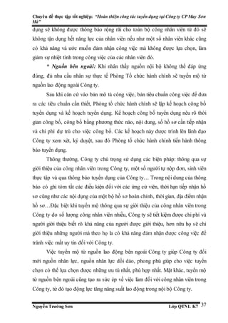 Chuyên đề thực tập tốt nghiệp: “Hoàn thiện công tác tuyển dụng tại Công ty CP May Sơn
Hà”
Nguyễn Trường Sơn Lớp QTNL K7 37
dụng sẽ không được thông báo rộng rãi cho toàn bộ công nhân viên từ đó sẽ
không tận dụng hết năng lực của nhân viên nếu như một số nhân viên khác cũng
có khả năng và ước muốn đảm nhận công việc mà không được lựa chọn, làm
giảm sự nhiệt tình trong công việc của các nhân viên đó.
* Nguồn bên ngoài: Khi nhân thấy nguồn nội bộ không thể đáp ứng
đúng, đủ nhu cầu nhân sự thực tế Phòng Tổ chức hành chính sẽ tuyển mộ từ
nguồn lao động ngoài Công ty.
Sau khi căn cứ vào bản mô tả công việc, bản tiêu chuẩn công việc để đưa
ra các tiêu chuẩn cần thiết, Phòng tổ chức hành chính sẽ lập kế hoạch công bố
tuyển dụng và kế hoạch tuyển dụng. Kế hoạch công bố tuyển dụng nêu rõ thời
gian công bố, công bố bằng phương thức nào, nội dung, số hồ sơ cần tiếp nhận
và chi phí dự trù cho việc công bố. Các kế hoạch này được trình lên lãnh đạo
Công ty xem xét, ký duyệt, sau đó Phòng tổ chức hành chính tiến hành thông
báo tuyển dụng.
Thông thường, Công ty chú trọng sử dụng các biện pháp: thông qua sự
giới thiệu của công nhân viên trong Công ty, một số người tự nộp đơn, sinh viên
thực tập và qua thông báo tuyển dụng của Công ty… Trong nội dung của thông
báo có ghi tóm tắt các điều kiện đối với các ứng cử viên, thời hạn tiếp nhận hồ
sơ cũng như các nội dụng của một bộ hồ sơ hoàn chỉnh, thời gian, địa điểm nhận
hồ sơ…Đặc biệt khi tuyển mộ thông qua sự giới thiệu của công nhân viên trong
Công ty do số lượng công nhân viên nhiều, Công ty sẽ tiết kiệm được chi phí và
người giới thiệu biết rõ khả năng của người được giới thiệu, hơn nữa họ sẽ chỉ
giới thiệu những người mà theo họ la có khả năng đảm nhận được công việc để
tránh việc mất uy tin đối với Công ty.
Việc tuyển mộ từ nguồn lao động bên ngoài Công ty giúp Công ty đổi
mới nguồn nhân lực, nguồn nhân lực dồi dào, phong phú giúp cho việc tuyển
chọn có thể lựa chọn được những ưu tú nhất, phù hợp nhất. Mặt khác, tuyển mộ
từ nguồn bên ngoài cũng tạo ra sức ép về việc làm đối với công nhân viên trong
Công ty, từ đó tạo động lực tăng năng suất lao động trong nội bộ Công ty.
 