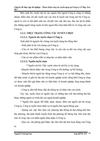 Chuyên đề thực tập tốt nghiệp: “Hoàn thiện công tác tuyển dụng tại Công ty CP May Sơn
Hà”
Nguyễn Trường Sơn Lớp QTNL K7 38
Bên cạnh đó, tuyển mộ từ các nguồn bên ngoài Công ty cũng có những
nhược điểm như chi phí tuyển mộ cao hơn là tuyển mộ trong nội bộ Công ty,
ngoài ra còn có thể phát sinh các chi phí cho việc đào tạo, đào tạo lại do phần
lớn những người trúng tuyển từ bên ngoài đều chưa hiểu biết rõ về công việc của
Công ty.
2.2.2. THỰC TRẠNG CÔNG TÁC TUYỂN CHỌN
2.2.2.1. Nguyên tắc tuyển chọn ở Công ty
Xuất phát từ nguyên tắc chung của tuyển dụng lao động như:
- Xuất phát từ lợi ích chung của Công ty.
- Căn cứ vào khối lượng công việc và yêu cầu cụ thể của công việc qua
từng giai đoạn, thời kỳ của Công ty.
- Căn cứ vào phẩm chất và năng lực cá nhân nhân viên.
2.2.2.2. Nguồn tuyển chọn
* Nguồn nội bộ: Việc tuyển chọn từ nội bộ có tác dụng:
- Khuyến khích nhân viên trong Công ty bồi dưỡng, tự bồi dưỡng.
- Khuyến khích người lao động trong Công ty có cơ hội thăng tiến, được
thể hiện mình và gắn bó lâu dài với doanh nghiệp mình, đồng thời Công ty cũng
có được một đội ngũ nhân viên có kiến thức về doanh nghiệp, lòng trung thành
với doanh nghiệp.
- Công ty nắm bắt được đầy đủ thông tin về nhân viên của mình.
Tuy vậy, tuyển chọn từ nguồn này có những hạn chế như không thu hút
được những nguời có trình độ cao ngoài doanh nghiệp.
* Nguồn bên ngoài: Để khắc phục nhược điểm mà nguồn nội bộ trong
Công ty, Công ty tuyển chọn nhân sự từ nguồn bên ngoài thông qua:
- Quảng cáo việc làm: Qua các phương tiện thông tin đại chúng như báo
địa phương, đài phát thanh truyền hình địa phương để thông báo trên toàn địa
bàn về công việc còn thiếu người đảm nhận ở Công ty.
- Qua các văn phòng giới thiệu việc làm trên địa bàn hoạt động của Công
ty.
 