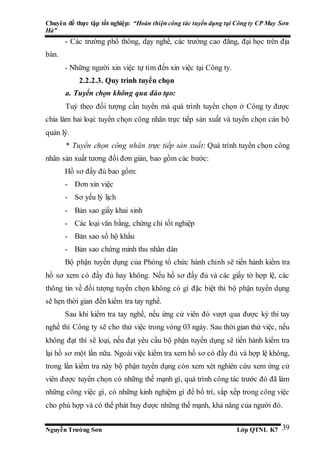 Chuyên đề thực tập tốt nghiệp: “Hoàn thiện công tác tuyển dụng tại Công ty CP May Sơn
Hà”
Nguyễn Trường Sơn Lớp QTNL K7 39
- Các trường phổ thông, dạy nghề, các trường cao đẳng, đại học trên địa
bàn.
- Những người xin việc tự tìm đến xin việc tại Công ty.
2.2.2.3. Quy trình tuyển chọn
a. Tuyển chọn không qua đào tạo:
Tuỳ theo đối tượng cần tuyển mà quá trình tuyển chọn ở Công ty được
chia làm hai loại: tuyển chọn công nhân trực tiếp sản xuất và tuyển chọn cán bộ
quản lý.
* Tuyển chọn công nhân trực tiếp sản xuất: Quá trình tuyển chọn công
nhân sản xuất tương đối đơn giản, bao gồm các bước:
Hồ sơ đầy đủ bao gồm:
- Đơn xin việc
- Sơ yếu lý lịch
- Bản sao giấy khai sinh
- Các loại văn bằng, chứng chỉ tốt nghiệp
- Bản sao sổ hộ khẩu
- Bản sao chứng minh thu nhân dân
Bộ phận tuyển dụng của Phòng tổ chức hành chính sẽ tiến hành kiểm tra
hồ sơ xem có đầy đủ hay không. Nếu hồ sơ đầy đủ và các giấy tờ hợp lệ, các
thông tin về đối tượng tuyển chọn không có gì đặc biệt thì bộ phận tuyển dụng
sẽ hẹn thời gian đến kiểm tra tay nghề.
Sau khi kiểm tra tay nghề, nếu ứng cử viên đó vượt qua được kỳ thi tay
nghề thì Công ty sẽ cho thử việc trong vòng 03 ngày. Sau thời gian thử việc, nếu
không đạt thì sẽ loại, nếu đạt yêu cầu bộ phận tuyển dụng sẽ tiến hành kiểm tra
lại hồ sơ một lần nữa. Ngoài việc kiểm tra xem hồ sơ có đầy đủ và hợp lệ không,
trong lần kiểm tra này bộ phận tuyển dụng còn xem xét nghiên cứu xem ứng cử
viên được tuyển chọn có những thế mạnh gì, quá trình công tác trước đó đã làm
những công việc gì, có những kinh nghiệm gì để bố trí, sắp xếp trong công việc
cho phù hợp và có thể phát huy được những thế mạnh, khả năng của người đó.
 