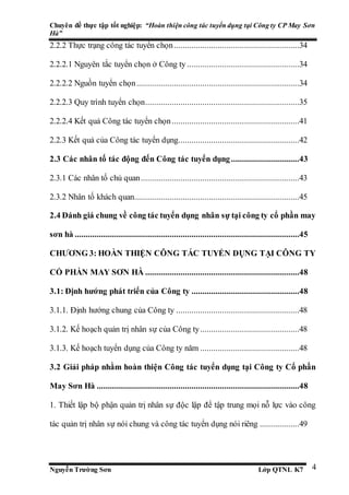 Chuyên đề thực tập tốt nghiệp: “Hoàn thiện công tác tuyển dụng tại Công ty CP May Sơn
Hà”
Nguyễn Trường Sơn Lớp QTNL K7 4
2.2.2 Thực trạng công tác tuyển chọn.........................................................34
2.2.2.1 Nguyên tắc tuyển chọn ở Công ty ...................................................34
2.2.2.2 Nguồn tuyển chọn..........................................................................34
2.2.2.3 Quy trình tuyển chọn......................................................................35
2.2.2.4 Kết quả Công tác tuyển chọn..........................................................41
2.2.3 Kết quả của Công tác tuyển dụng.......................................................42
2.3 Các nhân tố tác động đến Công tác tuyển dụng...............................43
2.3.1 Các nhân tố chủ quan........................................................................43
2.3.2 Nhân tố khách quan...........................................................................45
2.4 Đánh giá chung về công tác tuyển dụng nhân sự tại công ty cổ phần may
sơn hà ......................................................................................................45
CHƯƠNG 3: HOÀN THIỆN CÔNG TÁC TUYỂN DỤNG TẠI CÔNG TY
CỔ PHẦN MAY SƠN HÀ ......................................................................48
3.1: Định hướng phát triển của Công ty .................................................48
3.1.1. Định hướng chung của Công ty ........................................................48
3.1.2. Kế hoạch quản trị nhân sự của Công ty.............................................48
3.1.3. Kế hoạch tuyển dụng của Công ty năm .............................................48
3.2 Giải pháp nhằm hoàn thiện Công tác tuyển dụng tại Công ty Cổ phần
May Sơn Hà ............................................................................................48
1. Thiết lập bộ phận quản trị nhân sự độc lập để tập trung mọi nỗ lực vào công
tác quản trị nhân sự nói chung và công tác tuyển dụng nói riêng ..................49
 