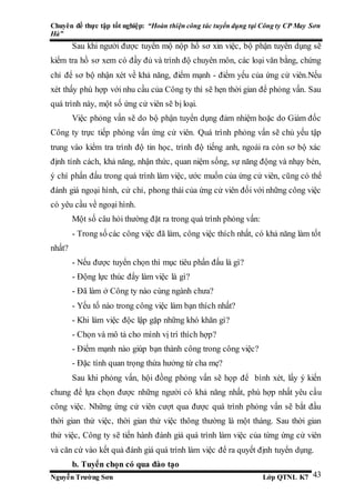 Chuyên đề thực tập tốt nghiệp: “Hoàn thiện công tác tuyển dụng tại Công ty CP May Sơn
Hà”
Nguyễn Trường Sơn Lớp QTNL K7 43
Sau khi người được tuyển mộ nộp hồ sơ xin việc, bộ phận tuyển dụng sẽ
kiểm tra hồ sơ xem có đầy đủ và trình độ chuyên môn, các loại văn bằng, chứng
chỉ để sơ bộ nhận xét về khả năng, điểm mạnh - điểm yếu của ứng cử viên.Nếu
xét thấy phù hợp với nhu cầu của Công ty thì sẽ hẹn thời gian để phỏng vấn. Sau
quá trình này, một số ứng cử viên sẽ bị loại.
Việc phỏng vấn sẽ do bộ phận tuyển dụng đảm nhiệm hoặc do Giám đốc
Công ty trực tiếp phỏng vấn ứng cử viên. Quá trình phỏng vấn sẽ chủ yếu tập
trung vào kiểm tra trình độ tin học, trình độ tiếng anh, ngoài ra còn sơ bộ xác
định tính cách, khả năng, nhận thức, quan niệm sống, sự năng động và nhạy bén,
ý chí phấn đấu trong quá trình làm việc, ước muốn của ứng cử viên, cũng có thể
đánh giá ngoại hình, cử chỉ, phong thái của ứng cử viên đối với những công việc
có yêu cầu về ngoại hình.
Một số câu hỏi thường đặt ra trong quá trình phỏng vấn:
- Trong số các công việc đã làm, công việc thích nhất, có khả năng làm tốt
nhất?
- Nếu được tuyển chọn thì mục tiêu phấn đấu là gì?
- Động lực thúc đẩy làm việc là gì?
- Đã làm ở Công ty nào cùng ngành chưa?
- Yếu tố nào trong công việc làm bạn thích nhất?
- Khi làm việc độc lập gặp những khó khăn gì?
- Chọn và mô tả cho mình vị trí thích hợp?
- Điểm mạnh nào giúp bạn thành công trong công việc?
- Đặc tính quan trọng thừa hưởng từ cha mẹ?
Sau khi phỏng vấn, hội đồng phỏng vấn sẽ họp để bình xét, lấy ý kiến
chung để lựa chọn được những người có khả năng nhất, phù hợp nhất yêu cầu
công việc. Những ứng cử viên cượt qua được quá trình phỏng vấn sẽ bắt đầu
thời gian thử việc, thời gian thử việc thông thường là một tháng. Sau thời gian
thử việc, Công ty sẽ tiến hành đánh giá quá trình làm việc của từng ứng cử viên
và căn cứ vào kết quả đánh giá quá trình làm việc để ra quyết định tuyển dụng.
b. Tuyển chọn có qua đào tạo
 