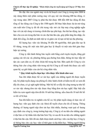 Chuyên đề thực tập tốt nghiệp: “Hoàn thiện công tác tuyển dụng tại Công ty CP May Sơn
Hà”
Nguyễn Trường Sơn Lớp QTNL K7 44
Do đặc thù của ngành may và do kế hoạch của Công ty trong năm 2008 là
xây dựng thêm một phân xưởng may với quy mô vào khoảng 600 lao động, vì
vậy trong năm 2007 Công ty phải thu hút được 400 đến 600 lao động để đưa
tổng số lao động của Công ty lên 1500 người. Để thực hiện được dự án mở rộng
sản xuất trên Công ty đã rất chú trọng việc mở các lớp may công nghiệp ngắn
hạn với các nội dung và trương chình đào tạo phù hợp, thu hút lao động, tạo việc
làm cho con em trong địa bàn và các địa bàn lân cận, góp phần tăng thu nhập, ổn
định đời sống, ổn định an ninh trật tự và giảm các tệ nạn xã hội tại địa phương.
Số lượng học viên vào khoảng 30 đến 40 người/lớp, thừi gian đào tạo là
03 tháng, trong đó một nửa thời gian học lý thuyết và một nửa thời gian thực
hiện tại xưởng.
Công ty tiến hành thông báo tuyển sinh bằng cách tuyên truyên, đăng gửi
quảng cáo tới các xã, phường thông qua đường bưu điện, thông tin trực tiếp tới
tận các cụm dân cư, tổ chức đoàn thể trong địa bàn. Bên cạnh đó Công ty còn
thông báo cho công nhân viên trong nội bộ Công ty để tranh thủ được các mối
quan hệ, sự giới thiệu của cán bộ công nhân viên.
* Quy trình tuyển chọn học viên được tiến hành như sau:
Sau khi nhận được hồ sơ xin học nghề của những người đã được tuyển
mộ, bộ phận tuyển dụng của phòng tổ chức hành chính sẽ kiểm tra hồ sơ xem đã
đầy đủ chưa, có gì nghi nghờ không. Một bộ hồ sơ đầy đủ cũng tương tự như hồ
sơ xin việc nhưng đơn xin việc được thay bằng đơn xin học nghề. Đặc biệt cần
kiểm tra xem người nộp đơn đã đủ 18 tuổi hay không, nếu chưa đủ 18 tuổi thì hồ
sơ đó sẽ bị loại.
Sau khi kiểm tra và nghiên cứu hồ sơ, bộ phận tuyển dụng sẽ dựa vào số
lượng học viên quy định cho các khoá để tuyển chọn cho đủ số lượng. Thông
thường số lượng người nộp đơn xin học khá nhiều, thường vượt quá số lượng
quy định của công ty, trong trường hợp này, Công ty sẽ ưu tiên cho những người
ở địa bàn có hộ khẩu trên địa bàn Sơn Tây và sau đó là ưu tiên cho những người
ở địa bàn lân cận. Khi đã xác định được danh sách học viên của lớp học, Công ty
sẽ thông báo cho các học viên về thời gian và địa điểm học. Những người không
 