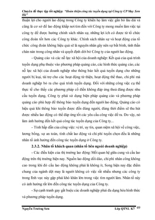 Chuyên đề thực tập tốt nghiệp: “Hoàn thiện công tác tuyển dụng tại Công ty CP May Sơn
Hà”
Nguyễn Trường Sơn Lớp QTNL K7 49
thuận lợi cho người lao động trong Công ty khiến họ làm việc gắn bó lâu dài và
cũng là cơ sở để lao động khắp nơi tìm đến với Công ty mong muốn làm việc tại
công ty để được hưởng chính sách nhân sự, những lợi ích có được từ tổ chức
công đoàn tốt hơn các Công ty khác. Chính sách nhân sự và hoạt động của tổ
chức công đoàn không hiệu quả sẽ là nguyên nhân gây nên sự bất bình, tinh thần
chán nản trong công nhân và quyết định dời bỏ Công ty của người lao động.
- Quảng cáo và các nỗ lực xã hội của doanh nghiệp: Kết quả của quá trình
tuyển dụng phụ thuộc vào phương pháp quảng cáo, các hình thức quảng cáo, các
nỗ lực xã hội của doanh nghiệp như thông báo kết quả tuyển dụng cho những
người bị loại, tài trợ cho các hoạt động từ thiện, hoạt động thể thao, chi phí mà
doanh nghiệp bỏ ra cho quá trình tuyển dụng. Đối với những công việc cụ thể
thực tế cho thấy các phương pháp cổ điển không đáp ứng thoả đáng được nhu
cầu tuyển dụng, Công ty phải sử dụng biện pháp quảng cáo và phương pháp
quảng cáo phù hợp để thông báo tuyển dụng đến người lao động, Quảng cáo có
hiệu quả khi thông báo tuyển được đến đúng người, đúng thời điểm sẽ thu hút
được nhiều lao động có thể đáp ứng tốt các yêu cầu công việc đề ra. Do vậy, nó
làm ảnh hưởng đến kết quả công tác tuyển dụng của Công ty...
- Tính hấp dẫn của công việc: vị trí, uy tín, quan niệm xã hội về công việc,
lương bổng, sự an toàn, tính chất lao động và chi phí tuyển chọn đều là những
nhân tố ảnh hưởng đến công tác tuyển dụng ở Công ty.
2.3.2. Nhân tố khách quan (nhân tố bên ngoài doanh nghiệp)
- Các điều kiện của thị trường lao động: Mối quan hệ giữa cung và cầu lao
động trên thị trường hiện nay. Nguồn lao động dồi dào, chi phí nhân công không
cao trong khi đó cầu lao động không phải là không ít, Song hiện nay đặc điểm
chung của ngành dệt may là người không có việc rất nhiều nhưng các công ty
trong lĩnh vực này gặp phải khó khăn lớn trong việc tìm người làm. Nhân tố này
có ảnh hưởng rất lớn đến công tác tuyển dụng của Công ty.
- Sự cạnh tranh gay gắt buộc các doanh nghiệp phải đa dạng hóa hình thức
và phương pháp tuyển dụng.
 