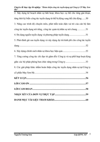 Chuyên đề thực tập tốt nghiệp: “Hoàn thiện công tác tuyển dụng tại Công ty CP May Sơn
Hà”
Nguyễn Trường Sơn Lớp QTNL K7 5
2. Xây dựng kế hoạch nhân sự linh hoạt, khoa học cụ thể cho từng giai đoạn,
từng thời kỳ biến công tác tuyển dụng từ thế bị động sang thế chủ động ......50
3. Nâng cao trình độ chuyên môn, phát triển toàn diện vai trò của cán bộ làm
công tác tuyển dụng nói riêng, công tác quản trị nhân sự nói chung .............51
4. Đa dạng nguồn tuyển dụng và phương pháp tuyển dụng ..........................51
5. Phải đánh giá sau tuyển dụng và xây dựng dự trù kinh phí cho công tác tuyển
dụng..........................................................................................................52
6. Xây dựng chính sách nhân sự khoa học hiệu quả.....................................53
7. Tăng cường công tác chỉ đạo từ giám đốc Công ty và sự phối hợp hoạt động
giữa các bộ phận phòng ban chức năng trong Công ty................................53
8. Các giải pháp khác nhằm hoàn thiện công tác tuyển dụng nhân sự tại Công ty
cổ phần May Sơn Hà .................................................................................54
KẾT LUẬN..............................................................................................56
LỜI CẢM ƠN .........................................................................................57
LỜI CAM ĐOAN....................................................................................58
NHẬN XÉT CỦA ĐƠN VỊ THỰC TẬP.................................................59
DANH MỤC TÀI LIỆU THAM KHẢO..................................................60
 