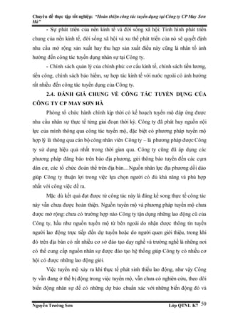Chuyên đề thực tập tốt nghiệp: “Hoàn thiện công tác tuyển dụng tại Công ty CP May Sơn
Hà”
Nguyễn Trường Sơn Lớp QTNL K7 50
- Sự phát triển của nền kinh tế và đời sống xã hội: Tình hình phát triển
chung của nền kinh tế, đời sống xã hội và xu thế phát triển của nó sẽ quyết định
nhu cầu mở rộng sản xuất hay thu hẹp sản xuất điều này cũng là nhân tố ảnh
hưởng đến công tác tuyển dụng nhân sự tại Công ty.
- Chính sách quản lý của chính phủ: cơ cấu kinh tế, chính sách tiền lương,
tiền công, chính sách bảo hiểm, sự hợp tác kinh tế với nước ngoài có ảnh hưởng
rất nhiều đến công tác tuyển dụng của Công ty.
2.4. ĐÁNH GIÁ CHUNG VỀ CÔNG TÁC TUYỂN DỤNG CỦA
CÔNG TY CP MAY SƠN HÀ
Phòng tổ chức hành chính kịp thời có kế hoạch tuyển mộ đáp ứng được
nhu cầu nhân sự thực tế từng giai đoạn thời kỳ. Công ty đã phát huy nguồn nội
lực của mình thông qua công tác tuyển mộ, đặc biệt có phương pháp tuyển mộ
hợp lý là thông qua cán bộ công nhân viên Công ty – là phương pháp được Công
ty sử dụng hiệu quả nhất trong thời gian qua. Công ty cũng đã áp dụng các
phương pháp đăng báo trên báo địa phương, gửi thông báo tuyển đến các cụm
dân cư, các tổ chức đoàn thể trên địa bàn…Nguồn nhân lực địa phương dồi dào
giúp Công ty thuận lợi trong việc lựa chọn người có đủ khả năng và phù hợp
nhất với công việc đề ra.
Mặc dù kết quả đạt được từ công tác này là đáng kể song thực tế công tác
này vẫn chưa được hoàn thiện. Nguồn tuyển mộ và phương pháp tuyển mộ chưa
được mở rộng: chưa có trường hợp nào Công ty tận dụng những lao động cũ của
Công ty, hầu như nguồn tuyển mộ từ bên ngoài do nhận được thông tin tuyển
người lao động trực tiếp đến dự tuyển hoặc do người quen giới thiệu, trong khi
đó trên địa bàn có rất nhiều cơ sở đào tạo dạy nghề và trường nghề là những nơi
có thể cung cấp nguồn nhân sự được đào tạo hệ thống giúp Công ty có nhiều cơ
hội có được những lao động giỏi.
Việc tuyển mộ xảy ra khi thực tế phát sinh thiếu lao động, như vậy Công
ty vẫn đang ở thế bị động trong việc tuyển mộ, vẫn chưa có nghiên cứu, theo dõi
biến động nhân sự để có những dự báo chuẩn xác với những biến động đó và
 