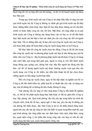 Chuyên đề thực tập tốt nghiệp: “Hoàn thiện công tác tuyển dụng tại Công ty CP May Sơn
Hà”
Nguyễn Trường Sơn Lớp QTNL K7 51
thích ứng tốt với sự thay đổi của thị trường…từ đó có kế hoạch tuyển mộ khoa
học hiệu quả.
Trong quy trình tuyển mộ của Công ty tôi nhận thấy thấy rõ ràng sau một
quá trình tuyển mộ thì Công ty không có đánh giá quá trình tuyển mộ để thấy
được những điểm chưa được thực hiện tốt hay thấy được những sai sót cần điều
chỉnh và hoàn thiện công tác này tốt hơn. Mặt khác, tôi cũng nhận ra cả quá
trình tuyển mộ Công ty không xây dựng được căn cứ hay cơ sở để tiến hành
thực hiện tuyển mộ thể hiện ở bản xác định yêu cầu của công việc đối với người
thực hiện. Tất cả những điều này là hạn chế của Công tác tuyển mộ của Công ty
cần được khắc phục để hoàn thiện công tác tuyển dụng nhân sự tại Công ty.
Để thực hiện tốt công tác tuyển chọn lao động, Công ty đã rất chú trọng
đến công tác tuyển mộ và phương pháp tuyển mộ hợp lý như thông qua cán bộ
nhân viên của Công ty - đây là phương pháp tuyển mộ đã được Công ty sử dụng
một cách hiệu quả trong thời gian qua, ngoài ra công ty còn tiến hành tuyển
dụng thông qua quảng cáo, thông báo trực tiếp đến người lao động trên địa
bàn…do đó số lượng người tuyển mộ được thường xuyên vượt quá nhu cầu
tuyển dụng của Công ty rất nhiều, tạo điều kiện thuận lợi để lựa chọn được
những người có khả năng và phù hợp nhất.
Đối với công tác tuyển chọn, ngay từ khi tiếp nhận và nghiên cứu hồ sơ
Công ty đã tiến hành kiểm tra, phân loại hồ sơ thuận tiện cho việc sử dụng sau
này, loại đi những hồ sơ không đủ tiêu chuẩn, không rõ ràng.
Việc phỏng vấn các ứng cử viên cũng được Công ty tiến hành rất nghiêm
túc, có thể do bộ phận tuyển dụng thực hiện hoặc có thể do giám đốc Công ty
trực tiếp phỏng vấn. Quá trình phỏng vấn chủ yếu tập trung kiểm tra trình độ
chuyên môn, trình độ tin học, ngoại ngữ vì hiẹn nay yêu cầu này là những yêu
cầu không thể thiếu được, đặc biệt Công ty lại có rất nhiều khách hàng nước
ngoài nên yêu cầu này lại càng trở nên cần thiết và quan trọng.Bên cạnh đó, qua
quá trình phỏng vấn cũng phần nào xác định được tính cách, nhận thức, nưng
lực, quan niệm sống, ý chí phấn đấu trong công việc của ứng cử viên để việc
tuyển dụng đạt hiệu quả, tuyển đúng người, đúng việc.
 