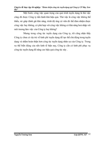 Chuyên đề thực tập tốt nghiệp: “Hoàn thiện công tác tuyển dụng tại Công ty CP May Sơn
Hà”
Nguyễn Trường Sơn Lớp QTNL K7 52
Một bước công việc quan trọng của quá trình tuyển dụng là thử việc
cũng đã được Công ty tiến hành khá hiệu quả. Thử việc là công việc không thể
thiếu, nó giúp đánh giá khả năng, trình độ ứng cử viên đó thể đảm nhiệm được
công việc hay không, có phù hợp với công việc không có khả năng hoà nhập với
môi trương làm việc của Công ty hay không?
Nhưng trong công tác tuyển dụng của Công ty, tôi cũng nhận thấy
Công ty chưa có dự trù về kinh phí tuyển dụng để tạo thế chủ động trong tuyển
dụng và nhằm hoàn thiện hơn công tác tuyển dụng nhân sự của Công ty. Trong
xu thế biến động của nền kinh tế hiện nay, Công ty cần có kinh phí phục vụ
công tác tuyển dụng để nâng cao hiệu quả công tác này .
 