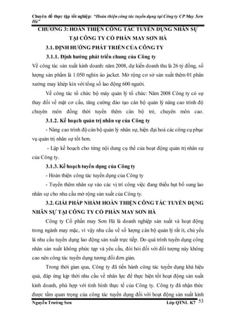 Chuyên đề thực tập tốt nghiệp: “Hoàn thiện công tác tuyển dụng tại Công ty CP May Sơn
Hà”
Nguyễn Trường Sơn Lớp QTNL K7 53
CHƯƠNG 3: HOÀN THIỆN CÔNG TÁC TUYỂN DỤNG NHÂN SỰ
TẠI CÔNG TY CỔ PHẦN MAY SƠN HÀ
3.1. ĐỊNH HƯỚNG PHÁT TRIỂN CỦA CÔNG TY
3.1.1. Định hướng phát triển chung của Công ty
Về công tác sản xuất kinh doanh: năm 2008, dự kiến doanh thu là 26 tỷ đồng, số
lượng sản phẩm là 1.050 nghìn áo jacket. Mở rộng cơ sở sản xuất thêm 01 phân
xưởng may khép kín với tổng số lao động 600 người.
Về công tác tổ chức bộ máy quản lý tổ chức: Năm 2008 Công ty có sự
thay đổi về mặt cơ cấu, tăng cường đào tạo cán bộ quản lý nâng cao trình độ
chuyên môn đồng thời tuyển thêm cán bộ trẻ, chuyên môn cao.
3.1.2. Kế hoạch quản trị nhân sự của Công ty
- Nâng cao trình độ cán bộ quản lý nhân sự, hiện đại hoá các công cụ phục
vụ quản trị nhân sự tốt hơn.
- Lập kế hoạch cho từng nội dung cụ thể của hoạt động quản trị nhân sự
của Công ty.
3.1.3. Kế hoạch tuyển dụng của Công ty
- Hoàn thiện công tác tuyển dụng của Công ty
- Tuyển thêm nhân sự vào các vị trí công việc đang thiếu hụt bổ sung lao
nhân sự cho nhu cầu mở rộng sản xuất của Công ty.
3.2. GIẢI PHÁP NHẰM HOÀN THIỆN CÔNG TÁC TUYỂN DỤNG
NHÂN SỰ TẠI CÔNG TY CỔ PHẦN MAY SƠN HÀ
Công ty Cổ phần may Sơn Hà là doanh nghiệp sản xuất và hoạt động
trong ngành may mặc, vì vậy nhu cầu về số lượng cán bộ quản lý rất ít, chủ yếu
là nhu cầu tuyển dụng lao động sản xuất trực tiếp. Do quá trình tuyển dụng công
nhân sản xuất không phức tạp và yêu cầu, đòi hỏi đối với đối tượng này không
cao nên công tác tuyển dụng tương đối đơn giản.
Trong thời gian qua, Công ty đã tiến hành công tác tuyển dụng khá hiệu
quả, đáp ứng kịp thời nhu cầu về nhân lực để thực hiện tốt hoạt động sản xuất
kinh doanh, phù hợp với tình hình thực tế của Công ty. Công ty đã nhận thức
được tầm quan trọng của công tác tuyển dụng đối với hoạt động sản xuất kinh
 