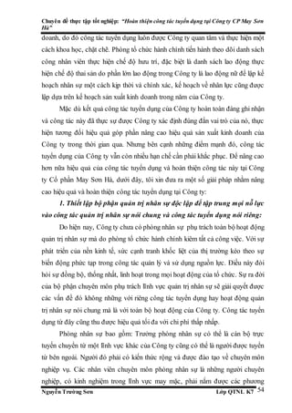 Chuyên đề thực tập tốt nghiệp: “Hoàn thiện công tác tuyển dụng tại Công ty CP May Sơn
Hà”
Nguyễn Trường Sơn Lớp QTNL K7 54
doanh, do đó công tác tuyển dụng luôn được Công ty quan tâm và thực hiện một
cách khoa học, chặt chẽ. Phòng tổ chức hành chính tiến hành theo dõi danh sách
công nhân viên thực hiện chế độ hưu trí, đặc biệt là danh sách lao động thực
hiện chế độ thai sản do phần lớn lao động trong Công ty là lao động nữ để lập kế
hoạch nhân sự một cách kịp thời và chính xác, kế hoạch về nhân lực cũng được
lập dựa trên kế hoạch sản xuất kinh doanh trong năm của Công ty.
Mặc dù kết quả công tác tuyển dụng của Công ty hoàn toàn đáng ghi nhận
và công tác này đã thực sự được Công ty xác định đúng đắn vai trò của nó, thực
hiện tương đối hiệu quả góp phần nâng cao hiệu quả sản xuất kinh doanh của
Công ty trong thời gian qua. Nhưng bên cạnh những điểm mạnh đó, công tác
tuyển dụng của Công ty vẫn còn nhiều hạn chế cần phải khắc phục. Để nâng cao
hơn nữa hiệu quả của công tác tuyển dụng và hoàn thiện công tác này tại Công
ty Cổ phần May Sơn Hà, dưới đây, tôi xin đưa ra một số giải pháp nhằm nâng
cao hiệu quả và hoàn thiện công tác tuyển dụng tại Công ty:
1. Thiết lập bộ phận quản trị nhân sự độc lập để tập trung mọi nỗ lực
vào công tác quản trị nhân sự nói chung và công tác tuyển dụng nói riêng:
Do hiện nay, Công ty chưa có phòng nhân sự phụ trách toàn bộ hoạt động
quản trị nhân sự mà do phòng tổ chức hành chính kiêm tất cả công việc. Với sự
phát triển của nền kinh tế, sức cạnh tranh khốc liệt của thị trường kéo theo sự
biến động phức tạp trong công tác quản lý và sử dụng nguồn lực. Điều này đòi
hỏi sự đồng bộ, thống nhất, linh hoạt trong mọi hoạt động của tổ chức. Sự ra đời
của bộ phận chuyên môn phụ trách lĩnh vực quản trị nhân sự sẽ giải quyết được
các vấn đề đó không những với riêng công tác tuyển dụng hay hoạt động quản
trị nhân sự nói chung mà là với toàn bộ hoạt động của Công ty. Công tác tuyển
dụng từ đây cũng thu được hiệu quả tối đa với chi phí thấp nhấp.
Phòng nhân sự bao gồm: Trưởng phòng nhân sự có thể là cán bộ trực
tuyến chuyển từ một lĩnh vực khác của Công ty cũng có thể là người được tuyển
từ bên ngoài. Người đó phải có kiến thức rộng và được đào tạo về chuyên môn
nghiệp vụ. Các nhân viên chuyên môn phòng nhân sự là những người chuyên
nghiệp, có kinh nghiệm trong lĩnh vực may mặc, phải nắm được các phương
 