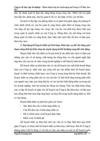 Chuyên đề thực tập tốt nghiệp: “Hoàn thiện công tác tuyển dụng tại Công ty CP May Sơn
Hà”
Nguyễn Trường Sơn Lớp QTNL K7 55
tiện, kỹ thuật quản lý hiẹn đại, năng động trong công việc. Nhân viên trợ giúp
như tiếp tân, đánh máy, thư ký quản lý hồ sơ, thu thập và báo cáo dữ liệu.
Sự tách ra độc lập của phòng nhân sự sẽ giảm bớt gánh nặng cho phòng tổ
chức hành chính cũ, cán bộ quản lý cũng được giảm thiểu số lượng công việc
vừa tăng nỗ lực tập trung vào công việc của họ vừa phát huy đựơc hiêu quả
trong quản lý nguồn nhân sự của Công ty. Đồng thời, các nội dung của hoạt
động quản trị nhân sự cũng được thực hiện một cách đầy đủ hơn và hiệu quả,
khoa học hơn.
2. Xâydựng kế hoạch nhân sự linh hoạt, khoa học cụ thể cho từng giai
đoạn, từng thời kỳ biến công tác tuyển dụng từ thế bị động sang thế chủ động.
Hoạch định nhu cầu nhân sự là quá trình là xác định một cách có hiệu quả
những yêu cầu về số lượng, chất lượng lao động theo cơ cấu ngành nghề đáp
ứng nhu cầu của các tổ chức trong doanh nghiệp ở mỗi thời kỳ kinh doanh.
Kế hoạch nhân sự phải dựa căn cứ vào kế hoạch sản xuất kinh doanh hàng
năm của Công ty, định mức gia công chế tạo sản phẩm theo kế hoạch được
duyệt và định hướng chiến lược của Công ty trong từng thời kỳ kinh doanh. Kế
hoạch nhân sự cũng phải căn cứ vào dự báo về tình hình tăng trưởng phát triển
của ngành may mặc qua từng thời kỳ và vào dự báo biến động nhân sự trong nội
bộ doanh nghiệp, trên thị trường lao động nói chung. Việc xác định được đúng
căn cứ lập kế hoạch sẽ giúp cho kế hoạch mà Công ty lập khoa học và hiệu quả
hơn đồng thời linh hoạt đáp ứng được sự thay đổi trong tuyển dụng nhân sự. Khi
có xây dựng.
Hoạch định nhân sự phải bao gồm các bước:
- Xác định nhu cầu và khả năng nhân sự
- Cân đối nhu cầu và khả năng nhân sự
- Đề ra chính sách và kế hoạch thực hiện
- Kiểm soát và đánh giá
Kế hoạch nhân sự đảm bảo trên các căn cứ và thực hiện theo quy trình
giúp Công ty có được một kế hoạch nhân sự khoa học, linh hoạt. Khi đó Công ty
không phải ở thế bị động vì chỉ khi có nhu cầu nhân sự mới có kế hoạch tuyển
 