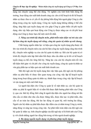Chuyên đề thực tập tốt nghiệp: “Hoàn thiện công tác tuyển dụng tại Công ty CP May Sơn
Hà”
Nguyễn Trường Sơn Lớp QTNL K7 56
dụng mà chuyển sang thế chủ động. Từ nghiên cứu tình hình biến động thị
trường, hoạt động sản xuất kinh doanh cùng các căn cứ kế hoạch từ đó kế hoạch
nhân sự được đưa ra có yếu tố dự phòng biến động bên ngoài giúp Công ty chủ
động trong công tác tuyển dụng. Công tác tuyển dụng không những ở thế chủ
động, tăng hiệu quả tuyển dụng mà còn giúp Công ty giảm thiểu chi phí tuyển
dụng, như vậy hiệu quả hoạt động của Công ty được nâng cao và chi phí hoạt
động của Công ty được hạn chế một cách tốt nhất.
3. Nâng cao trình độ chuyên môn, phát triển toàn diện vai trò của cán
bộ làm công tác tuyển dụng nói riêng, công tác quản trị nhân sự nói chung.
Chất lượng nguồn nhân lực và hiệu quả công tác tuyển dụng phụ thuộc rất
lớn vào trình độ chuyên môn của cán bộ làm công tác tuyển dụng cũng như trình
độ, chuyên môn nghiệp vụ của cán bộ quản trị nhân sự. Khi cán bộ quản trị có
trình độ chuyên môn kịp thời nắm bắt được nhu cầu nhân sự từ đó có kế hoạch
tuyển dụng cụ thể cho từng thời kỳ. Năng lực của cán bộ chuyên môn tốt vừa
tiết kiệm thời gian và chi phí cho công tác tuyển dụng, công tác quản trị nhân sự
vừa góp phần tạo ra hiệu quả sản xuất kinh doanh cao.
Một đội ngũ cán bộ tuyển dụng làm việc hiệu quả, đội ngũ cán bộ phòng
nhân sự phải hiểu rõ được tầm quan trọng của công việc lập kế hoạch tuyển
dụng trong hoạt động quản trị nhân sự, thành thạo trong công việc lập kế hoạch
và vận dụng nó một cách linh hoạt.
Là người đại diện cho Công ty quản lý về mặt nhân sự, cán bộ quản trị
nhân sự phải là người hiểu rõ và nắm bắt được định hướng phát triển của Công
ty qua các thời kỳ đồng thời cũng là người đại diện cho người lao động nói lên
nhu cầu cá nhân như nhu cầu được thăng tiến, được đào tạo và phát triển, nhu
cầu về an toàn lao động, thù lao lao động và quan hệ, môi trường lao động.
Người cán bộ nhân sự phải hiểu được đặc điểm của cá nhân trong Công ty mình,
năng động và sáng tạo trong công việc. Sự phát triển toàn diện của đội ngũ cán
bộ quản lý nhân sự, tính chuyên nghiệp của đội ngũ này sẽ là hình ảnh của Công
ty với chính những người lao động bên trong và bên ngoài doanh nghiệp.
4. Đa dạng nguồn tuyển dụng và phương pháp tuyển dụng:
 