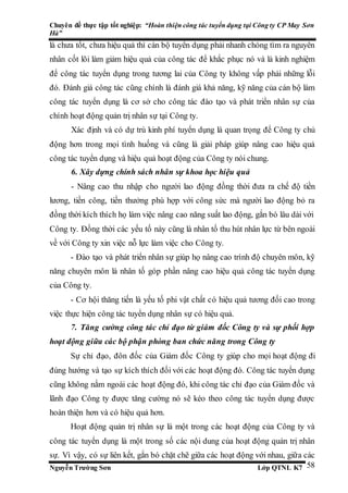 Chuyên đề thực tập tốt nghiệp: “Hoàn thiện công tác tuyển dụng tại Công ty CP May Sơn
Hà”
Nguyễn Trường Sơn Lớp QTNL K7 58
là chưa tốt, chưa hiệu quả thì cán bộ tuyển dụng phải nhanh chóng tìm ra nguyên
nhân cốt lõi làm giảm hiệu quả của công tác để khắc phục nó và là kinh nghiệm
để công tác tuyển dụng trong tương lai của Công ty không vấp phải những lỗi
đó. Đánh giá công tác cũng chính là đánh giá khả năng, kỹ năng của cán bộ làm
công tác tuyển dụng là cơ sở cho công tác đào tạo và phát triển nhân sự của
chính hoạt động quản trị nhân sự tại Công ty.
Xác định và có dự trù kinh phí tuyển dụng là quan trọng để Công ty chủ
động hơn trong mọi tình huống và cũng là giải pháp giúp nâng cao hiệu quả
công tác tuyển dụng và hiệu quả hoạt động của Công ty nói chung.
6. Xây dựng chính sách nhân sự khoa học hiệu quả
- Nâng cao thu nhập cho người lao động đồng thời đưa ra chế độ tiền
lương, tiền công, tiền thưởng phù hợp với công sức mà người lao động bỏ ra
đồng thời kích thích họ làm việc nâng cao năng suất lao động, gắn bó lâu dài với
Công ty. Đồng thời các yếu tố này cũng là nhân tố thu hút nhân lực từ bên ngoài
về với Công ty xin việc nỗ lực làm việc cho Công ty.
- Đào tạo và phát triển nhân sự giúp họ nâng cao trình độ chuyên môn, kỹ
năng chuyên môn là nhân tố góp phần nâng cao hiệu quả công tác tuyển dụng
của Công ty.
- Cơ hội thăng tiến là yếu tố phi vật chất có hiệu quả tương đối cao trong
việc thực hiện công tác tuyển dụng nhân sự có hiệu quả.
7. Tăng cường công tác chỉ đạo từ giám đốc Công ty và sự phối hợp
hoạt động giữa các bộ phận phòng ban chức năng trong Công ty
Sự chỉ đạo, đôn đốc của Giám đốc Công ty giúp cho mọi hoạt động đi
đúng hướng và tạo sự kích thích đối với các hoạt động đó. Công tác tuyển dụng
cũng không nằm ngoài các hoạt động đó, khi công tác chỉ đạo của Giám đốc và
lãnh đạo Công ty được tăng cường nó sẽ kéo theo công tác tuyển dụng được
hoàn thiện hơn và có hiệu quả hơn.
Hoạt động quản trị nhân sự là một trong các hoạt động của Công ty và
công tác tuyển dụng là một trong số các nội dung của hoạt động quản trị nhân
sự. Vì vậy, có sự liên kết, gắn bó chặt chẽ giữa các hoạt động với nhau, giữa các
 