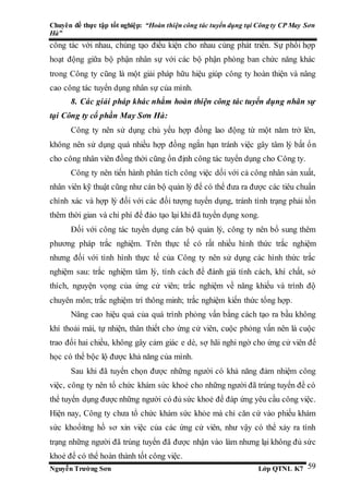Chuyên đề thực tập tốt nghiệp: “Hoàn thiện công tác tuyển dụng tại Công ty CP May Sơn
Hà”
Nguyễn Trường Sơn Lớp QTNL K7 59
công tác với nhau, chúng tạo điều kiện cho nhau cùng phát triển. Sự phối hợp
hoạt động giữa bộ phận nhân sự với các bộ phận phòng ban chức năng khác
trong Công ty cũng là một giải pháp hữu hiệu giúp công ty hoàn thiện và nâng
cao công tác tuyển dụng nhân sự của mình.
8. Các giải pháp khác nhằm hoàn thiện công tác tuyển dụng nhân sự
tại Công ty cổ phần May Sơn Hà:
Công ty nên sử dụng chủ yếu hợp đồng lao động từ một năm trở lên,
không nên sử dụng quá nhiều hợp đồng ngắn hạn tránh việc gây tâm lý bất ổn
cho công nhân viên đồng thời cũng ổn định công tác tuyển dụng cho Công ty.
Công ty nên tiến hành phân tích công việc dối với cả công nhân sản xuất,
nhân viên kỹ thuật cũng như cán bộ quản lý để có thể đưa ra được các tiêu chuẩn
chính xác và hợp lý đối với các đối tượng tuyển dụng, tránh tình trạng phải tốn
thêm thời gian và chi phí để đào tạo lại khi đã tuyển dụng xong.
Đối với công tác tuyển dụng cán bộ quản lý, công ty nên bổ sung thêm
phương pháp trắc nghiệm. Trên thực tế có rất nhiều hình thức trắc nghiệm
nhưng đối với tình hình thực tế của Công ty nên sử dụng các hình thức trắc
nghiệm sau: trắc nghiệm tâm lý, tính cách để đánh giá tính cách, khí chất, sở
thích, nguyện vọng của ứng cử viên; trắc nghiệm về năng khiếu và trình độ
chuyên môn; trắc nghiệm trí thông minh; trắc nghiệm kiến thức tổng hợp.
Nâng cao hiệu quả của quá trình phỏng vấn bằng cách tạo ra bầu không
khí thoải mái, tự nhiện, thân thiết cho ứng cử viên, cuộc phỏng vấn nên là cuộc
trao đổi hai chiều, không gây cảm giác e dè, sợ hãi nghi ngờ cho ứng cử viên để
học có thể bộc lộ được khả năng của mình.
Sau khi đã tuyển chọn được những người có khả năng đảm nhiệm công
việc, công ty nên tổ chức khám sức khoẻ cho những người đã trúng tuyển để có
thể tuyển dụng được những người có đủ sức khoẻ để đáp ứng yêu cầu công việc.
Hiện nay, Công ty chưa tổ chức khám sức khỏe mà chỉ căn cứ vào phiếu khám
sức khoổitng hồ sơ xin việc của các ứng cử viên, như vậy có thể xảy ra tình
trạng những người đã trúng tuyển đã được nhận vào làm nhưng lại không đủ sức
khoẻ để có thể hoàn thành tốt công việc.
 