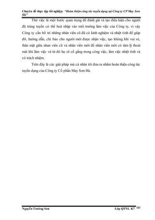 Chuyên đề thực tập tốt nghiệp: “Hoàn thiện công tác tuyển dụng tại Công ty CP May Sơn
Hà”
Nguyễn Trường Sơn Lớp QTNL K7 60
Thử việc là một bước quan trọng để đánh giá và tạo điều kiện cho người
đã trúng tuyển có thể hoà nhập vào môi trường làm việc của Công ty, vì vậy
Công ty cần bố trí những nhân viên cũ đã có kinh nghiệm và nhiệt tình để giúp
đỡ, hướng dẫn, chỉ bảo cho người mới được nhận việc, tạo không khí vui vẻ,
thân mật giữa nhan viên cũ và nhân viên mới để nhân viên mới có tâm lý thoải
mái khi làm việc và từ đó họ sẽ cố gắng trong công việc, làm việc nhiệt tình và
có trách nhiệm.
Trên đây là các giải pháp mà cá nhân tôi đưa ra nhằm hoàn thiện công tác
tuyển dụng của Công ty Cổ phần May Sơn Hà.
 