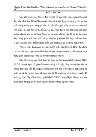 Chuyên đề thực tập tốt nghiệp: “Hoàn thiện công tác tuyển dụng tại Công ty CP May Sơn
Hà”
Nguyễn Trường Sơn Lớp QTNL K7 62
LỜI CẢM ƠN
Qua chuyên đề này tôi có đưa ra một số giải pháp mà cá nhân tôi nhận
thấy cần phải thực hiện để hoàn thiện công tác tuyển dụng tại công ty. Do sự hạn
chế về mặt thưòi gian, năng lực nên các vấn đề và giải pháp mà tôi đưa ra có thể
còn thiếu và chưa thực sự đã tối ưu. Có giải pháp đưa ra mới chỉ mang tính định
hướng chưa được cụ thể hoá. Song tôi hy vọng những vấn đề mà tôi đưa ra ở
đây Công ty có thể tham khảo và lựa chọn ra giải pháp thiết thực nhất với thực
tế của Công ty để có thể tiến hành triển khai một cách cụ thể hơn, hợp lý hơn.
Tôi xin chân thành cảm ơn Công ty Cổ phần May Sơn Hà đã tạo điều kiện
cho tôi đến thực tập và tìm hiểu thực tế hoạt động sản xuất – kinh doanh, hoạt
động quản trị nhân sự, công tác tuyển dụng tại Công ty.
Đặc biệt, trong quá trình thực tập được sự hướng dẫn nhiệt tình của PGS.
TS Vũ Hoàng Ngân đã giúp tôi nhanh chóng hoà nhập cùng đơn vị thực tập và
tìm ra được các vấn đề cần phải khắc phục của Công ty trong hoạt động quản trị
nhân sự và thấy được trọng tâm của vấn đề để từ đó lựa chọn được chuyên đề
phù hợp. Qua đây, tôi xin được gửi tới PGS.TS Vũ Hoàng Ngân lời cảm ơn chân
thành nhất đã giúp đỡ tôi hoàn thành chuyên đề thực tập của mình.
 