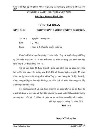 Chuyên đề thực tập tốt nghiệp: “Hoàn thiện công tác tuyển dụng tại Công ty CP May Sơn
Hà”
Nguyễn Trường Sơn Lớp QTNL K7 63
CỘNG HOÀ XÃ HỘI CHỦ NGHĨA VIỆT NAM
Độc lập – Tự do – Hạnh phúc
LỜI CAM ĐOAN
KÍNH GỬI: BGH TRƯỜNG ĐẠI HỌC KINH TẾ QUỐC DÂN
Tôi tên là : Nguyễn Trường Sơn
Lớp : QTNL 7
Khoa : Kinh tế & Quản lý nguồn nhân lực
Chuyên đề thực tập tốt nghiệp: “Hoàn thiện công tác tuyển dụng tại Công
ty Cổ Phần May Sơn Hà” là sản phẩm của cá nhân tôi trong quá trình thực tập
tại Công ty Cổ Phần May Sơn Hà.
Tất cả kiến thức đã được trang bị trong quá trình học tập cùng với công
lao to lớn của giáo viên hướng dẫn PGS.TS Vũ Hoàng Ngân, sự giúp đỡ nhiệt
tình của tập thể cán bộ công nhân viên Công ty, mọi thông tin, dữ liệu thu thập
được trong thời gian thực tập đã được tôi phân tích và phản ánh tương đối đầy
đủ trong chuyên đề này.
Tôi xin khẳng định và cam đoan toàn bộ nội dung chuyên đề có được từ
quá trình thực tế tìm hiểu và thực tập tại đơn vị của cá nhân tôi hoàn toàn không
sử dụng sao chép bất cứ tài liệu nào, nếu sai tôi xin hoàn toàn chịu trách nhiệm.
Hà Nội, ngày 24 tháng 03 năm 2008
Sinh viên
Nguyễn Trường Sơn
 