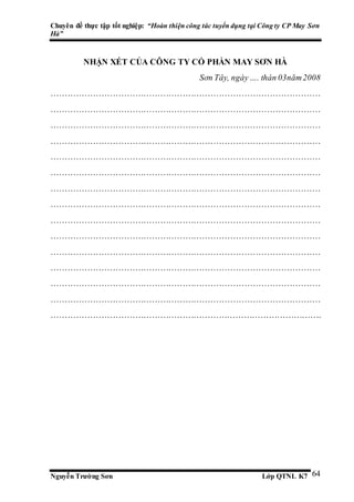Chuyên đề thực tập tốt nghiệp: “Hoàn thiện công tác tuyển dụng tại Công ty CP May Sơn
Hà”
Nguyễn Trường Sơn Lớp QTNL K7 64
NHẬN XÉT CỦA CÔNG TY CỔ PHẦN MAY SƠN HÀ
Sơn Tây, ngày…. thán 03năm2008
……………………………………………………………………………………
……………………………………………………………………………………
……………………………………………………………………………………
……………………………………………………………………………………
……………………………………………………………………………………
……………………………………………………………………………………
……………………………………………………………………………………
……………………………………………………………………………………
……………………………………………………………………………………
……………………………………………………………………………………
……………………………………………………………………………………
……………………………………………………………………………………
……………………………………………………………………………………
……………………………………………………………………………………
…………………………………………………………………………………….
 